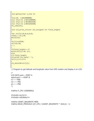 } 
void gotoxy(char a,char b) 
{ 
if(a==0) a=0b10000000; 
else if(a==1) a=0b11000000; 
else if(a==2) a=0b10010100; 
else if(a==3) a=0b11010100; 
dis_cmd(a+b); 
} 
void lcd_write_int(int val,unsigned int field_length) 
{ 
char str[5]={0,0,0,0,0}; 
uint8_t i=4,j=0; 
while(val) 
{ 
str[i]=val%10; 
val=val/10; 
i--; 
} 
if(field_length==-1) 
while(str[j]==0) j++; 
else 
j=5-field_length; 
if(val<0) dis_data('-'); 
for(i=j;i<5;i++) 
{ 
dis_data(48+str[i]); 
} 
} 
// Program to get latitude and longitude value from GPS modem and display it on LCD: 
/* 
LCD DATA port----PORT A 
signal port------PORT B 
rs-------PB0 
rw-------PB1 
en-------PB2 
*/ 
#define F_CPU 12000000UL 
#include<avr/io.h> 
#include<util/delay.h> 
#define USART_BAUDRATE 4800 
#define BAUD_PRESCALE (((F_CPU / (USART_BAUDRATE * 16UL))) - 1) 
 