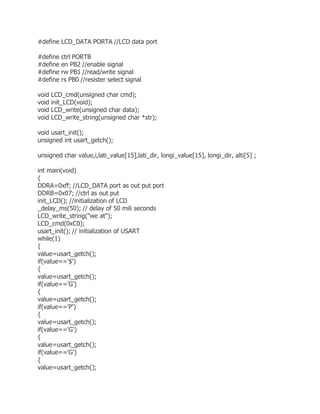#define LCD_DATA PORTA //LCD data port 
#define ctrl PORTB 
#define en PB2 //enable signal 
#define rw PB1 //read/write signal 
#define rs PB0 //resister select signal 
void LCD_cmd(unsigned char cmd); 
void init_LCD(void); 
void LCD_write(unsigned char data); 
void LCD_write_string(unsigned char *str); 
void usart_init(); 
unsigned int usart_getch(); 
unsigned char value,i,lati_value[15],lati_dir, longi_value[15], longi_dir, alti[5] ; 
int main(void) 
{ 
DDRA=0xff; //LCD_DATA port as out put port 
DDRB=0x07; //ctrl as out put 
init_LCD(); //initialization of LCD 
_delay_ms(50); // delay of 50 mili seconds 
LCD_write_string("we at"); 
LCD_cmd(0xC0); 
usart_init(); // initialization of USART 
while(1) 
{ 
value=usart_getch(); 
if(value=='$') 
{ 
value=usart_getch(); 
if(value=='G') 
{ 
value=usart_getch(); 
if(value=='P') 
{ 
value=usart_getch(); 
if(value=='G') 
{ 
value=usart_getch(); 
if(value=='G') 
{ 
value=usart_getch(); 
 