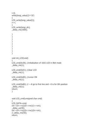 i=0; 
while(longi_value[i]!='0') 
{ 
LCD_write(longi_value[i]); 
i++; 
} 
LCD_write(longi_dir); 
_delay_ms(1000); 
} 
} 
} 
} 
} 
} 
} 
} 
} 
void init_LCD(void) 
{ 
LCD_cmd(0x38); //initialization of 16X2 LCD in 8bit mode 
_delay_ms(1); 
LCD_cmd(0x01); //clear LCD 
_delay_ms(1); 
LCD_cmd(0x0E); //cursor ON 
_delay_ms(1); 
LCD_cmd(0x80); // ---8 go to first line and --0 is for 0th position 
_delay_ms(1); 
return; 
} 
void LCD_cmd(unsigned char cmd) 
{ 
LCD_DATA=cmd; 
ctrl =(0<<rs)|(0<<rw)|(1<<en); 
_delay_us(40); 
ctrl =(0<<rs)|(0<<rw)|(0<<en); 
//_delay_ms(50); 
return; 
 