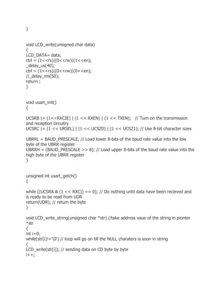 } 
void LCD_write(unsigned char data) 
{ 
LCD_DATA= data; 
ctrl = (1<<rs)|(0<<rw)|(1<<en); 
_delay_us(40); 
ctrl = (1<<rs)|(0<<rw)|(0<<en); 
//_delay_ms(50); 
return ; 
} 
void usart_init() 
{ 
UCSRB |= (1<<RXCIE) | (1 << RXEN) | (1 << TXEN); // Turn on the transmission 
and reception circuitry 
UCSRC |= (1 << URSEL) | (1 << UCSZ0) | (1 << UCSZ1); // Use 8-bit character sizes 
UBRRL = BAUD_PRESCALE; // Load lower 8-bits of the baud rate value into the low 
byte of the UBRR register 
UBRRH = (BAUD_PRESCALE >> 8); // Load upper 8-bits of the baud rate value into the 
high byte of the UBRR register 
} 
unsigned int usart_getch() 
{ 
while ((UCSRA & (1 << RXC)) == 0); // Do nothing until data have been recieved and 
is ready to be read from UDR 
return(UDR); // return the byte 
} 
void LCD_write_string(unsigned char *str) //take address vaue of the string in pionter 
*str 
{ 
int i=0; 
while(str[i]!='0') // loop will go on till the NULL charaters is soon in string 
{ 
LCD_write(str[i]); // sending data on CD byte by byte 
i++; 
 