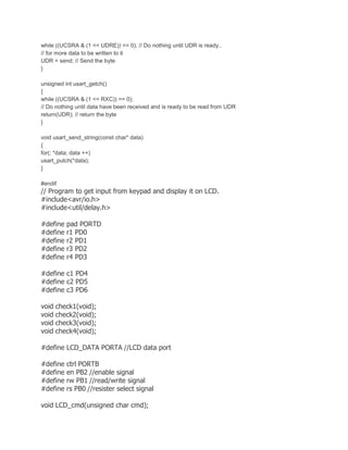 while ((UCSRA & (1 << UDRE)) == 0); // Do nothing until UDR is ready.. 
// for more data to be written to it 
UDR = send; // Send the byte 
} 
unsigned int usart_getch() 
{ 
while ((UCSRA & (1 << RXC)) == 0); 
// Do nothing until data have been received and is ready to be read from UDR 
return(UDR); // return the byte 
} 
void usart_send_string(const char* data) 
{ 
for(; *data; data ++) 
usart_putch(*data); 
} 
#endif 
// Program to get input from keypad and display it on LCD. 
#include<avr/io.h> 
#include<util/delay.h> 
#define pad PORTD 
#define r1 PD0 
#define r2 PD1 
#define r3 PD2 
#define r4 PD3 
#define c1 PD4 
#define c2 PD5 
#define c3 PD6 
void check1(void); 
void check2(void); 
void check3(void); 
void check4(void); 
#define LCD_DATA PORTA //LCD data port 
#define ctrl PORTB 
#define en PB2 //enable signal 
#define rw PB1 //read/write signal 
#define rs PB0 //resister select signal 
void LCD_cmd(unsigned char cmd); 
 