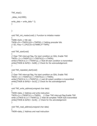 TWI_stop(); 
_delay_ms(1000); 
write_data = write_data * 2; 
} 
} 
void TWI_init_master(void) // Function to initialize master 
{ 
TWBR=0x01; // Bit rate 
TWSR=(0<<TWPS1)|(0<<TWPS0); // Setting prescalar bits 
// SCL freq= F_CPU/(16+2(TWBR).4^TWPS) 
} 
void TWI_start(void) 
{ 
// Clear TWI interrupt flag, Put start condition on SDA, Enable TWI 
TWCR= (1<<TWINT)|(1<<TWSTA)|(1<<TWEN); 
while(!(TWCR & (1<<TWINT))); // Wait till start condition is transmitted 
while((TWSR & 0xF8)!= 0x08); // Check for the acknowledgement 
} 
void TWI_repeated_start(void) 
{ 
// Clear TWI interrupt flag, Put start condition on SDA, Enable TWI 
TWCR= (1<<TWINT)|(1<<TWSTA)|(1<<TWEN); 
while(!(TWCR & (1<<TWINT))); // wait till restart condition is transmitted 
while((TWSR & 0xF8)!= 0x10); // Check for the acknoledgement 
} 
void TWI_write_address(unsigned char data) 
{ 
TWDR=data; // Address and write instruction 
TWCR=(1<<TWINT)|(1<<TWEN); // Clear TWI interrupt flag,Enable TWI 
while (!(TWCR & (1<<TWINT))); // Wait till complete TWDR byte transmitted 
while((TWSR & 0xF8)!= 0x18); // Check for the acknoledgement 
} 
void TWI_read_address(unsigned char data) 
{ 
TWDR=data; // Address and read instruction 
 