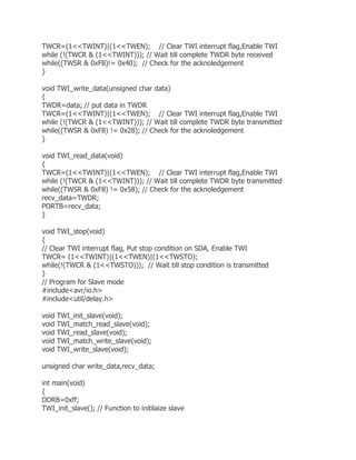 TWCR=(1<<TWINT)|(1<<TWEN); // Clear TWI interrupt flag,Enable TWI 
while (!(TWCR & (1<<TWINT))); // Wait till complete TWDR byte received 
while((TWSR & 0xF8)!= 0x40); // Check for the acknoledgement 
} 
void TWI_write_data(unsigned char data) 
{ 
TWDR=data; // put data in TWDR 
TWCR=(1<<TWINT)|(1<<TWEN); // Clear TWI interrupt flag,Enable TWI 
while (!(TWCR & (1<<TWINT))); // Wait till complete TWDR byte transmitted 
while((TWSR & 0xF8) != 0x28); // Check for the acknoledgement 
} 
void TWI_read_data(void) 
{ 
TWCR=(1<<TWINT)|(1<<TWEN); // Clear TWI interrupt flag,Enable TWI 
while (!(TWCR & (1<<TWINT))); // Wait till complete TWDR byte transmitted 
while((TWSR & 0xF8) != 0x58); // Check for the acknoledgement 
recv_data=TWDR; 
PORTB=recv_data; 
} 
void TWI_stop(void) 
{ 
// Clear TWI interrupt flag, Put stop condition on SDA, Enable TWI 
TWCR= (1<<TWINT)|(1<<TWEN)|(1<<TWSTO); 
while(!(TWCR & (1<<TWSTO))); // Wait till stop condition is transmitted 
} 
// Program for Slave mode 
#include<avr/io.h> 
#include<util/delay.h> 
void TWI_init_slave(void); 
void TWI_match_read_slave(void); 
void TWI_read_slave(void); 
void TWI_match_write_slave(void); 
void TWI_write_slave(void); 
unsigned char write_data,recv_data; 
int main(void) 
{ 
DDRB=0xff; 
TWI_init_slave(); // Function to initilaize slave 
 