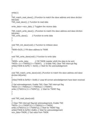 while(1) 
{ 
TWI_match_read_slave(); //Function to match the slave address and slave dirction 
bit(read) 
TWI_read_slave(); // Function to read data 
write_data=~recv_data; // Togglem the receive data 
TWI_match_write_slave(); //Function to match the slave address and slave dirction 
bit(write) 
TWI_write_slave(); // Function to write data 
} 
} 
void TWI_init_slave(void) // Function to initilaize slave 
{ 
TWAR=0x20; // Fill slave address to TWAR 
} 
void TWI_write_slave(void) // Function to write data 
{ 
TWDR= write_data; // Fill TWDR register whith the data to be sent 
TWCR= (1<<TWEN)|(1<<TWINT); // Enable TWI, Clear TWI interrupt flag 
while((TWSR & 0xF8) != 0xC0); // Wait for the acknowledgement 
} 
void TWI_match_write_slave(void) //Function to match the slave address and slave 
dirction bit(write) 
{ 
while((TWSR & 0xF8)!= 0xA8) // Loop till correct acknoledgement have been received 
{ 
// Get acknowlegement, Enable TWI, Clear TWI interrupt flag 
TWCR=(1<<TWEA)|(1<<TWEN)|(1<<TWINT); 
while (!(TWCR & (1<<TWINT))); // Wait for TWINT flag 
} 
} 
void TWI_read_slave(void) 
{ 
// Clear TWI interrupt flag,Get acknowlegement, Enable TWI 
TWCR= (1<<TWINT)|(1<<TWEA)|(1<<TWEN); 
while (!(TWCR & (1<<TWINT))); // Wait for TWINT flag 
while((TWSR & 0xF8)!=0x80); // Wait for acknowledgement 
recv_data=TWDR; // Get value from TWDR 
 
