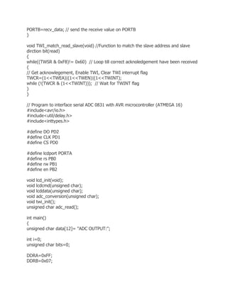 PORTB=recv_data; // send the receive value on PORTB 
} 
void TWI_match_read_slave(void) //Function to match the slave address and slave 
dirction bit(read) 
{ 
while((TWSR & 0xF8)!= 0x60) // Loop till correct acknoledgement have been received 
{ 
// Get acknowlegement, Enable TWI, Clear TWI interrupt flag 
TWCR=(1<<TWEA)|(1<<TWEN)|(1<<TWINT); 
while (!(TWCR & (1<<TWINT))); // Wait for TWINT flag 
} 
} 
// Program to interface serial ADC 0831 with AVR microcontroller (ATMEGA 16) 
#include<avr/io.h> 
#include<util/delay.h> 
#include<inttypes.h> 
#define DO PD2 
#define CLK PD1 
#define CS PD0 
#define lcdport PORTA 
#define rs PB0 
#define rw PB1 
#define en PB2 
void lcd_init(void); 
void lcdcmd(unsigned char); 
void lcddata(unsigned char); 
void adc_conversion(unsigned char); 
void twi_init(); 
unsigned char adc_read(); 
int main() 
{ 
unsigned char data[12]= "ADC OUTPUT:"; 
int i=0; 
unsigned char bits=0; 
DDRA=0xFF; 
DDRB=0x07; 
 