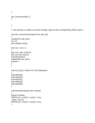 } 
adc_conversion(bits); // 
} 
} 
/* this function is written to convert interger value to their corresponding ASCII value*/ 
void adc_conversion(unsigned char adc_out) 
{ 
unsigned int adc_out1; 
int i=0; 
char position=0xC2; 
for(i=0;i<=2;i++) 
{ 
adc_out1=adc_out%10; 
adc_out=adc_out/10; 
lcdcmd(position); 
lcddata(48+adc_out1); 
position--; 
} 
} 
void lcd_init() // fuction for LCD initialization 
{ 
lcdcmd(0x38); 
lcdcmd(0x0C); 
lcdcmd(0x01); 
lcdcmd(0x06); 
lcdcmd(0x80); 
} 
void lcdcmd(unsigned char cmdout) 
{ 
lcdport=cmdout; 
PORTB=(0<<rs)|(0<<rw)|(1<<en); 
_delay_ms(10); 
PORTB=(0<<rs)|(0<<rw)|(0<<en); 
} 
 