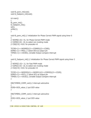 void t0_pwm_init(void); 
void t2_fastpwm_init(void); 
int main() 
{ 
t0_pwm_init(); 
t2_fastpwm_init(); 
sei(); 
while(1); 
} 
void t0_pwm_init() // initialization for Phase Correct PWM signal using timer 0 
{ 
// WGM0[1:0]= 01, for Phase Correct PWM mode 
// COM0[1:0]= 10, to select non inveting mode 
// CS0[2:0] =010. for prescaler=8 
TCCR0=(1<<WGM00)|(2<<COM00)|(2<<CS00); 
DDRB|=(1<<PB3); // selcet OC0 as output pin 
TIMSK|=(1<<OCIE0); //enable Output compare interrupt 
} 
void t2_fastpwm_init() // initialization for Phase Correct PWM signal using timer 2 
{ 
// WGM2[1:0]= 11, for Fast PWM mode 
// COM2[1:0]= 10, to select non inveting mode 
// CS2[2:0] =010. for prescaler=8 
TCCR2=(1<<WGM20)|(1<<WGM21)|(2<<COM20)|(2<<CS20); 
DDRD|=(1<<PD7); // selcet OC2 as output pin 
TIMSK|=(1<<OCIE2); //enable Output compare interrupt 
} 
ISR(TIMER0_COMP_vect) // interrupt subroutine 
{ 
OCR0=OCR_value; // put OCR value 
} 
ISR(TIMER2_COMP_vect) // interrupt subroutine 
{ 
OCR2=OCR_value; // put OCR value 
} 
FOR SPEED & DIRECTION CONTROL OF AVR 
 