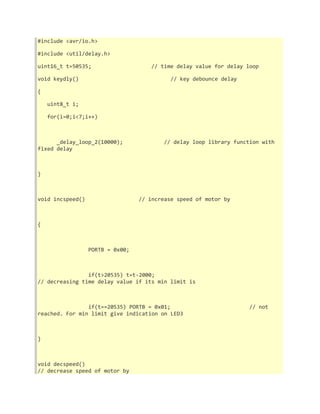 #include <avr/io.h> 
#include <util/delay.h> 
uint16_t t=50535; // time delay value for delay loop 
void keydly() // key debounce delay 
{ 
uint8_t i; 
for(i=0;i<7;i++) 
_delay_loop_2(10000); // delay loop library function with 
fixed delay 
} 
void incspeed() // increase speed of motor by 
{ 
PORTB = 0x00; 
if(t>20535) t=t-2000; 
// decreasing time delay value if its min limit is 
if(t==20535) PORTB = 0x01; // not 
reached. For min limit give indication on LED3 
} 
void decspeed() 
// decrease speed of motor by 
 
