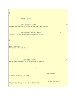 { 
PORTB = 0x00; 
if(t<60535) t=t+2000; // 
increasing time delay value if its max limit is not 
if(t==60535) PORTB = 0x02; // 
reached. For max limit give indication on LED4 
} 
void clockwise() 
// rotate motor clockwise 
{ 
while(PINA==0xFF) // 
apply pulse sequence till no button is pressed 
{ 
PORTC=0x01; 
// apply pulse to 1st coil 
_delay_loop_2(t); 
// generate delay as per time delay value 
 