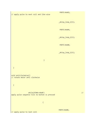 PORTC=0x02; 
// apply pulse to next coil and like wise 
_delay_loop_2(t); 
PORTC=0x04; 
_delay_loop_2(t); 
PORTC=0x08; 
_delay_loop_2(t); 
} 
} 
void anticlockwise() 
// rotate motor anti clockwise 
{ 
while(PINA==0x0F) // 
apply pulse sequence till no button is pressed 
{ 
PORTC=0x08; 
// apply pulse to last coil 
 