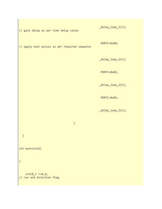 _delay_loop_2(t); 
// give delay as per time delay value 
PORTC=0x04; 
// apply next pulses as per required sequence 
_delay_loop_2(t); 
PORTC=0x02; 
_delay_loop_2(t); 
PORTC=0x01; 
_delay_loop_2(t); 
} 
} 
int main(void) 
{ 
uint8_t r=0,d; 
// run and direction flag 
 