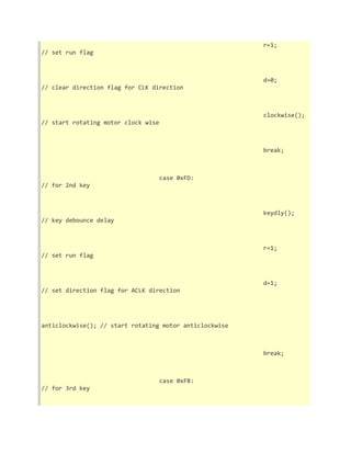 r=1; 
// set run flag 
d=0; 
// clear direction flag for CLK direction 
clockwise(); 
// start rotating motor clock wise 
break; 
case 0xFD: 
// for 2nd key 
keydly(); 
// key debounce delay 
r=1; 
// set run flag 
d=1; 
// set direction flag for ACLK direction 
anticlockwise(); // start rotating motor anticlockwise 
break; 
case 0xFB: 
// for 3rd key 
 