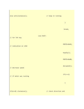 else anticlockwise(); // keep it running 
} 
break; 
case 0xEF: 
// for 5th key 
PORTD=0x02; 
// indication on LED2 
keydly(); 
PORTD=0x00; 
decspeed(); 
// decrease speed 
if(r==1) 
// if motor was running 
{ 
if(d==0) clockwise(); // check direction and 
 