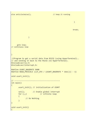 else anticlockwise(); // keep it running 
} 
break; 
} 
goto loop; 
// continuous loop 
} 
//Program to get a serial data from RS232 (using HyperTerminal).. 
// and sending it back to the RS232 (to HyperTerminal). 
#include<avr/io.h> 
#include<avr/interrupt.h> 
#define USART_BAUDRATE 9600 
#define BAUD_PRESCALE (((F_CPU / (USART_BAUDRATE * 16UL))) - 1) 
void usart_init(); 
// -------------------------------------------- 
int main() 
{ 
usart_init(); // initialization of USART 
sei(); // Enable global interrupt 
for (;;) // infinite loop 
{ 
// Do Nothing 
} 
} 
void usart_init() 
{ 
 