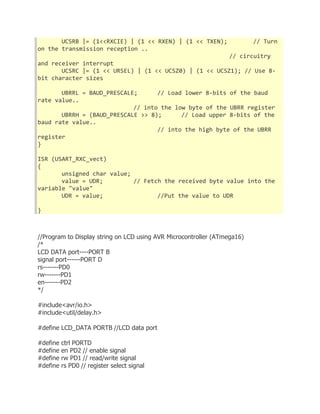 UCSRB |= (1<<RXCIE) | (1 << RXEN) | (1 << TXEN); // Turn 
on the transmission reception .. 
// circuitry 
and receiver interrupt 
UCSRC |= (1 << URSEL) | (1 << UCSZ0) | (1 << UCSZ1); // Use 8- 
bit character sizes 
UBRRL = BAUD_PRESCALE; // Load lower 8-bits of the baud 
rate value.. 
// into the low byte of the UBRR register 
UBRRH = (BAUD_PRESCALE >> 8); // Load upper 8-bits of the 
baud rate value.. 
// into the high byte of the UBRR 
register 
} 
ISR (USART_RXC_vect) 
{ 
unsigned char value; 
value = UDR; // Fetch the received byte value into the 
variable "value" 
UDR = value; //Put the value to UDR 
} 
//Program to Display string on LCD using AVR Microcontroller (ATmega16) 
/* 
LCD DATA port----PORT B 
signal port------PORT D 
rs-------PD0 
rw-------PD1 
en-------PD2 
*/ 
#include<avr/io.h> 
#include<util/delay.h> 
#define LCD_DATA PORTB //LCD data port 
#define ctrl PORTD 
#define en PD2 // enable signal 
#define rw PD1 // read/write signal 
#define rs PD0 // register select signal 
 