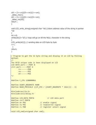 ctrl = (1<<rs)|(0<<rw)|(1<<en); 
_delay_ms(1); 
ctrl = (1<<rs)|(0<<rw)|(0<<en); 
_delay_ms(50); 
return ; 
} 
void LCD_write_string(unsigned char *str) //store address value of the string in pointer 
*str 
{ 
int i=0; 
while(str[i]!='0') // loop will go on till the NULL character in the string 
{ 
LCD_write(str[i]); // sending data on LCD byte by byte 
i++; 
} 
return; 
} 
/ Program to get the 12 byte string and display it on LCD by Polling 
method: 
/* 
The RFID unique code is been displayed on LCE 
LCD DATA port----PORT B 
ctrl port------PORT D 
rs-------PD0 
rw-------PD1 
en-------PD2 
*/ 
#define F_CPU 12000000UL 
#define USART_BAUDRATE 9600 
#define BAUD_PRESCALE (((F_CPU / (USART_BAUDRATE * 16UL))) - 1) 
#include<avr/io.h> 
#include<util/delay.h> 
#define LCD_DATA PORTA // LCD data port 
#define ctrl PORTB 
#define en PB2 // enable signal 
#define rw PB1 // read/write signal 
#define rs PB0 // register select signal 
void LCD_cmd(unsigned char cmd); 
 