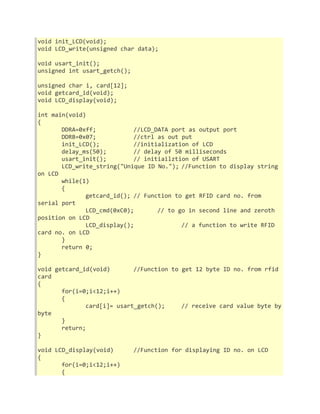 void init_LCD(void); 
void LCD_write(unsigned char data); 
void usart_init(); 
unsigned int usart_getch(); 
unsigned char i, card[12]; 
void getcard_id(void); 
void LCD_display(void); 
int main(void) 
{ 
DDRA=0xff; //LCD_DATA port as output port 
DDRB=0x07; //ctrl as out put 
init_LCD(); //initialization of LCD 
delay_ms(50); // delay of 50 milliseconds 
usart_init(); // initiailztion of USART 
LCD_write_string("Unique ID No."); //Function to display string 
on LCD 
while(1) 
{ 
getcard_id(); // Function to get RFID card no. from 
serial port 
LCD_cmd(0xC0); // to go in second line and zeroth 
position on LCD 
LCD_display(); // a function to write RFID 
card no. on LCD 
} 
return 0; 
} 
void getcard_id(void) //Function to get 12 byte ID no. from rfid 
card 
{ 
for(i=0;i<12;i++) 
{ 
card[i]= usart_getch(); // receive card value byte by 
byte 
} 
return; 
} 
void LCD_display(void) //Function for displaying ID no. on LCD 
{ 
for(i=0;i<12;i++) 
{ 
 
