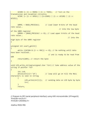 UCSRB |= (1 << RXEN) | (1 << TXEN); // Turn on the 
transmission and reception circuitry 
UCSRC |= (1 << URSEL) | (1<<USBS) | (1 << UCSZ0) | (1 << 
UCSZ1); 
UBRRL = BAUD_PRESCALE; // Load lower 8-bits of the baud 
rate value.. 
// into the low byte 
of the UBRR register 
UBRRH = (BAUD_PRESCALE >> 8); // Load upper 8-bits of the baud 
rate value.. 
// into the 
high byte of the UBRR register 
} 
unsigned int usart_getch() 
{ 
while ((UCSRA & (1 << RXC)) == 0); // Do nothing until data 
have been received.. 
// and is ready to be read from 
UDR 
return(UDR); // return the byte 
} 
void LCD_write_string(unsigned char *str) // take address value of the 
string in pointer *str 
{ 
int i=0; 
while(str[i]!='0') // loop will go on till the NULL 
characters is soon in string 
{ 
LCD_write(str[i]); // sending data on LCD byte by byte 
i++; 
} 
return; 
} 
// Program to SPI (serial peripheral interface) using AVR microcontroller (ATmega16) 
#include<avr/io.h> 
#include<util/delay.h> 
#define MOSI PB5 
 