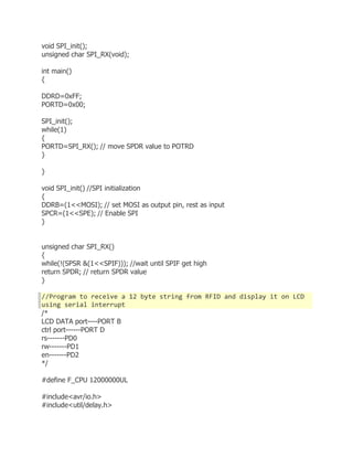void SPI_init(); 
unsigned char SPI_RX(void); 
int main() 
{ 
DDRD=0xFF; 
PORTD=0x00; 
SPI_init(); 
while(1) 
{ 
PORTD=SPI_RX(); // move SPDR value to POTRD 
} 
} 
void SPI_init() //SPI initialization 
{ 
DDRB=(1<<MOSI); // set MOSI as output pin, rest as input 
SPCR=(1<<SPE); // Enable SPI 
} 
unsigned char SPI_RX() 
{ 
while(!(SPSR &(1<<SPIF))); //wait until SPIF get high 
return SPDR; // return SPDR value 
} 
//Program to receive a 12 byte string from RFID and display it on LCD 
using serial interrupt 
/* 
LCD DATA port----PORT B 
ctrl port------PORT D 
rs-------PD0 
rw-------PD1 
en-------PD2 
*/ 
#define F_CPU 12000000UL 
#include<avr/io.h> 
#include<util/delay.h> 
 