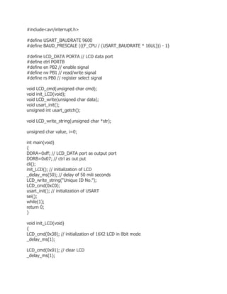 #include<avr/interrupt.h> 
#define USART_BAUDRATE 9600 
#define BAUD_PRESCALE (((F_CPU / (USART_BAUDRATE * 16UL))) - 1) 
#define LCD_DATA PORTA // LCD data port 
#define ctrl PORTB 
#define en PB2 // enable signal 
#define rw PB1 // read/write signal 
#define rs PB0 // register select signal 
void LCD_cmd(unsigned char cmd); 
void init_LCD(void); 
void LCD_write(unsigned char data); 
void usart_init(); 
unsigned int usart_getch(); 
void LCD_write_string(unsigned char *str); 
unsigned char value, i=0; 
int main(void) 
{ 
DDRA=0xff; // LCD_DATA port as output port 
DDRB=0x07; // ctrl as out put 
cli(); 
init_LCD(); // initialization of LCD 
_delay_ms(50); // delay of 50 mili seconds 
LCD_write_string("Unique ID No."); 
LCD_cmd(0xC0); 
usart_init(); // initialization of USART 
sei(); 
while(1); 
return 0; 
} 
void init_LCD(void) 
{ 
LCD_cmd(0x38); // initialization of 16X2 LCD in 8bit mode 
_delay_ms(1); 
LCD_cmd(0x01); // clear LCD 
_delay_ms(1); 
 