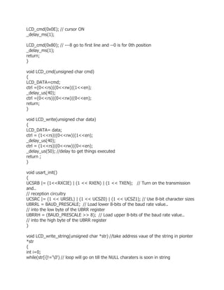 LCD_cmd(0x0E); // cursor ON 
_delay_ms(1); 
LCD_cmd(0x80); // ---8 go to first line and --0 is for 0th position 
_delay_ms(1); 
return; 
} 
void LCD_cmd(unsigned char cmd) 
{ 
LCD_DATA=cmd; 
ctrl =(0<<rs)|(0<<rw)|(1<<en); 
_delay_us(40); 
ctrl =(0<<rs)|(0<<rw)|(0<<en); 
return; 
} 
void LCD_write(unsigned char data) 
{ 
LCD_DATA= data; 
ctrl = (1<<rs)|(0<<rw)|(1<<en); 
_delay_us(40); 
ctrl = (1<<rs)|(0<<rw)|(0<<en); 
_delay_us(50); //delay to get things executed 
return ; 
} 
void usart_init() 
{ 
UCSRB |= (1<<RXCIE) | (1 << RXEN) | (1 << TXEN); // Turn on the transmission 
and.. 
// reception circuitry 
UCSRC |= (1 << URSEL) | (1 << UCSZ0) | (1 << UCSZ1); // Use 8-bit character sizes 
UBRRL = BAUD_PRESCALE; // Load lower 8-bits of the baud rate value.. 
// into the low byte of the UBRR register 
UBRRH = (BAUD_PRESCALE >> 8); // Load upper 8-bits of the baud rate value.. 
// into the high byte of the UBRR register 
} 
void LCD_write_string(unsigned char *str) //take address vaue of the string in pionter 
*str 
{ 
int i=0; 
while(str[i]!='0') // loop will go on till the NULL charaters is soon in string 
 