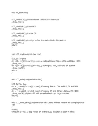 void init_LCD(void) 
{ 
LCD_cmd(0x38); //initializtion of 16X2 LCD in 8bit mode 
_delay_ms(1); 
LCD_cmd(0x01); //clear LCD 
_delay_ms(1); 
LCD_cmd(0x0E); //cursor ON 
_delay_ms(1); 
LCD_cmd(0x80); // ---8 go to first line and --0 is for 0th position 
_delay_ms(1); 
return; 
} 
void LCD_cmd(unsigned char cmd) 
{ 
LCD_DATA=cmd; 
ctrl =(0<<rs)|(0<<rw)|(1<<en); // making RS and RW as LOW and EN as HIGH 
_delay_ms(1); 
ctrl =(0<<rs)|(0<<rw)|(0<<en); // making RS, RW , LOW and EN as LOW 
_delay_ms(50); 
return; 
} 
void LCD_write(unsigned char data) 
{ 
LCD_DATA= data; 
ctrl = (1<<rs)|(0<<rw)|(1<<en); // making RW as LOW and RS, EN as HIGH 
_delay_ms(1); 
ctrl = (1<<rs)|(0<<rw)|(0<<en); // making EN and RW as LOW and RS HIGH 
_delay_ms(50); // give a 10 milli second delay to get thigs executed 
return ; 
} 
void LCD_write_string(unsigned char *str) //take address vaue of the string in pionter 
*str 
{ 
int i=0; 
while(str[i]!='0') // loop will go on till the NULL charaters is soon in string 
 