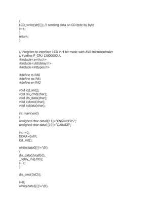 { 
LCD_write(str[i]); // sending data on CD byte by byte 
i++; 
} 
return; 
} 
// Program to interface LCD in 4 bit mode with AVR microcontroller 
//#define F_CPU 12000000UL 
#include<avr/io.h> 
#include<util/delay.h> 
#include<inttypes.h> 
#define rs PA0 
#define rw PA1 
#define en PA2 
void lcd_init(); 
void dis_cmd(char); 
void dis_data(char); 
void lcdcmd(char); 
void lcddata(char); 
int main(void) 
{ 
unsigned char data0[11]="ENGINEERS"; 
unsigned char data1[10]="GARAGE"; 
int i=0; 
DDRA=0xFF; 
lcd_init(); 
while(data0[i]!='0') 
{ 
dis_data(data0[i]); 
_delay_ms(200); 
i++; 
} 
dis_cmd(0xC5); 
i=0; 
while(data1[i]!='0') 
 
