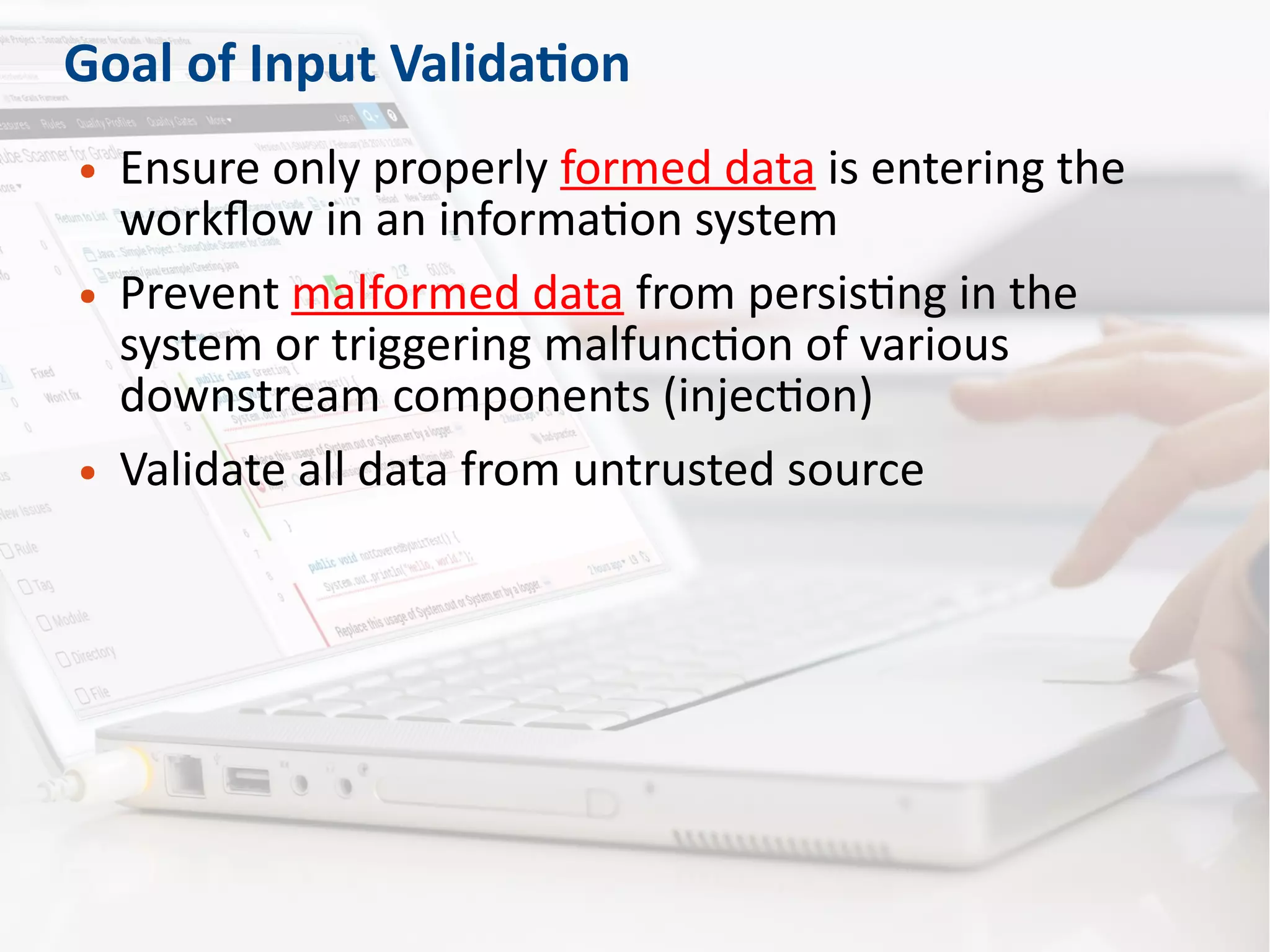 Goal of Input Validation
● Ensure only properly formed data is entering the
workflow in an information system
● Prevent malformed data from persisting in the
system or triggering malfunction of various
downstream components (injection)
● Validate all data from untrusted source
 