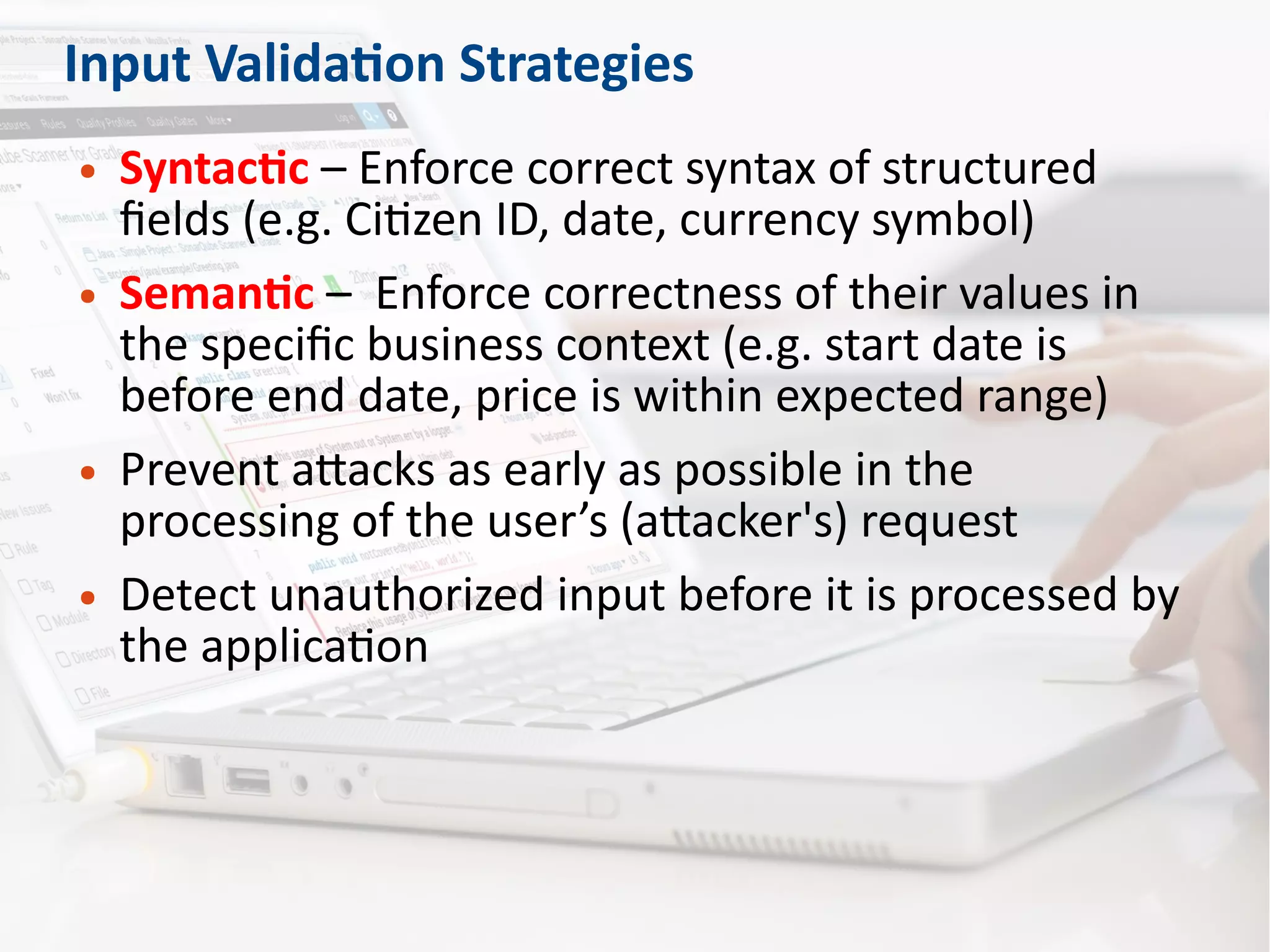 Input Validation Strategies
● Syntactic – Enforce correct syntax of structured
fields (e.g. Citizen ID, date, currency symbol)
● Semantic – Enforce correctness of their values in
the specific business context (e.g. start date is
before end date, price is within expected range)
● Prevent attacks as early as possible in the
processing of the user’s (attacker's) request
● Detect unauthorized input before it is processed by
the application
 