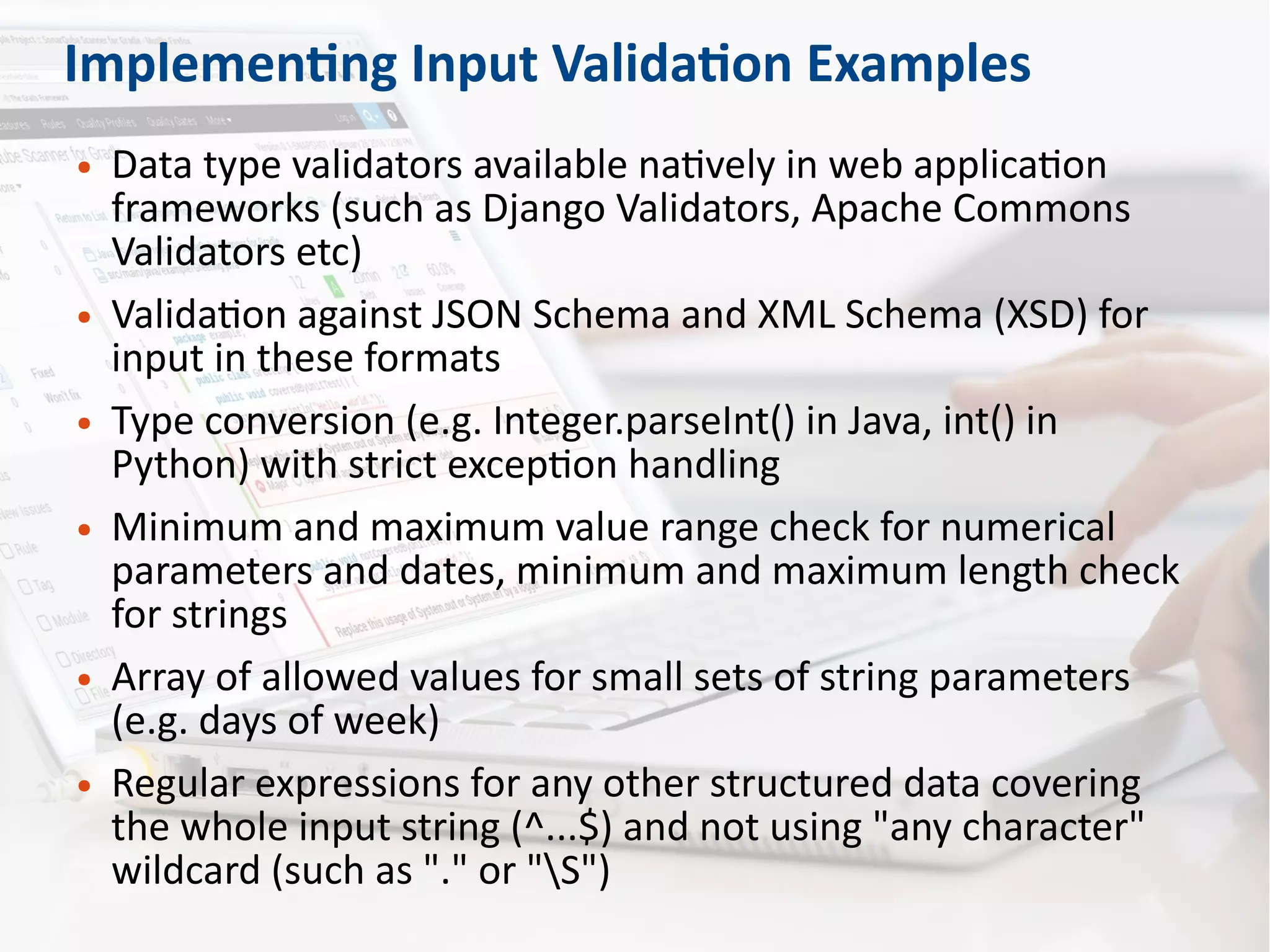 Implementing Input Validation Examples
● Data type validators available natively in web application
frameworks (such as Django Validators, Apache Commons
Validators etc)
● Validation against JSON Schema and XML Schema (XSD) for
input in these formats
● Type conversion (e.g. Integer.parseInt() in Java, int() in
Python) with strict exception handling
● Minimum and maximum value range check for numerical
parameters and dates, minimum and maximum length check
for strings
● Array of allowed values for small sets of string parameters
(e.g. days of week)
● Regular expressions for any other structured data covering
the whole input string (^...$) and not using "any character"
wildcard (such as "." or "S")
 