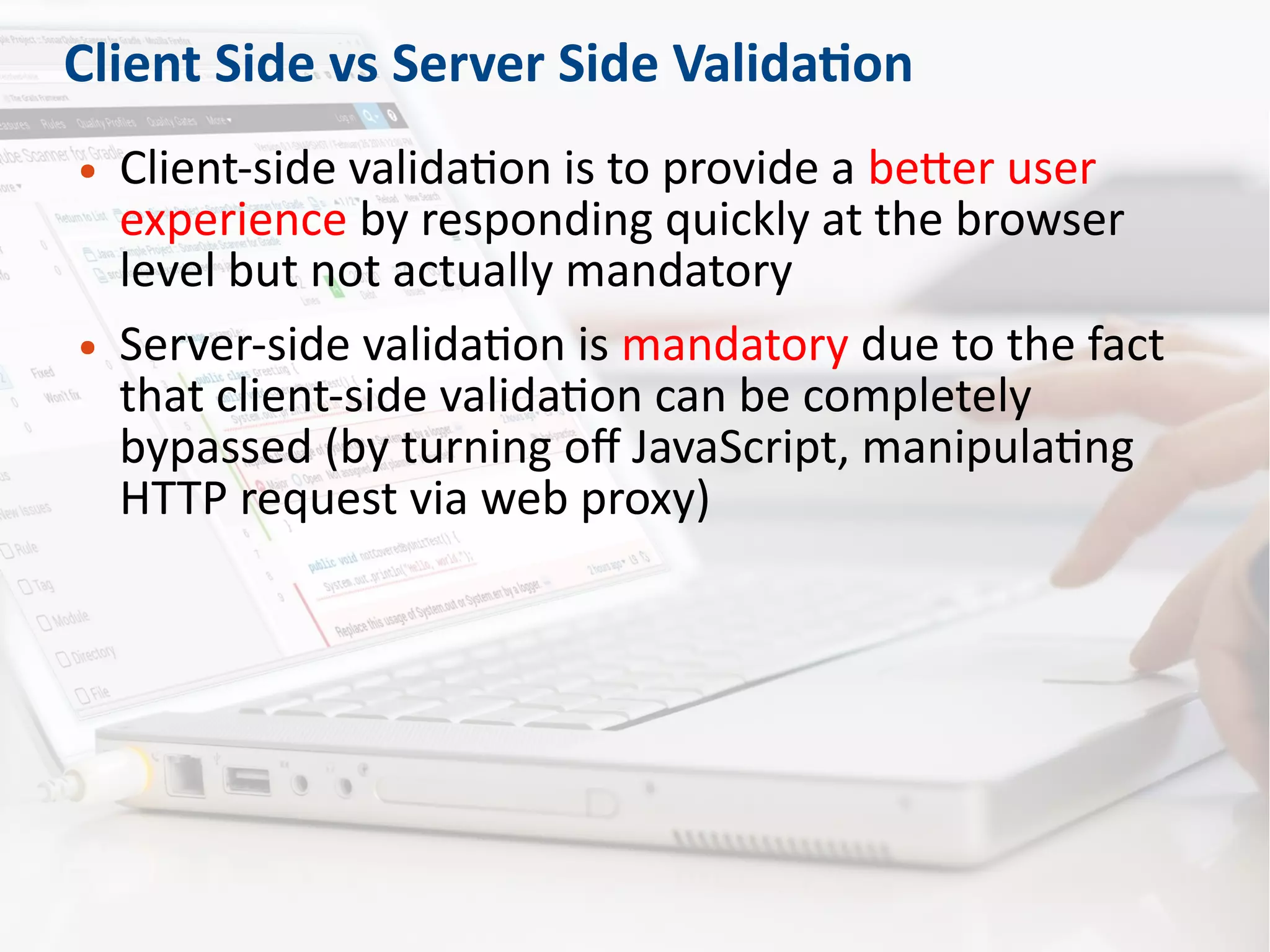 Client Side vs Server Side Validation
● Client-side validation is to provide a better user
experience by responding quickly at the browser
level but not actually mandatory
● Server-side validation is mandatory due to the fact
that client-side validation can be completely
bypassed (by turning off JavaScript, manipulating
HTTP request via web proxy)
 