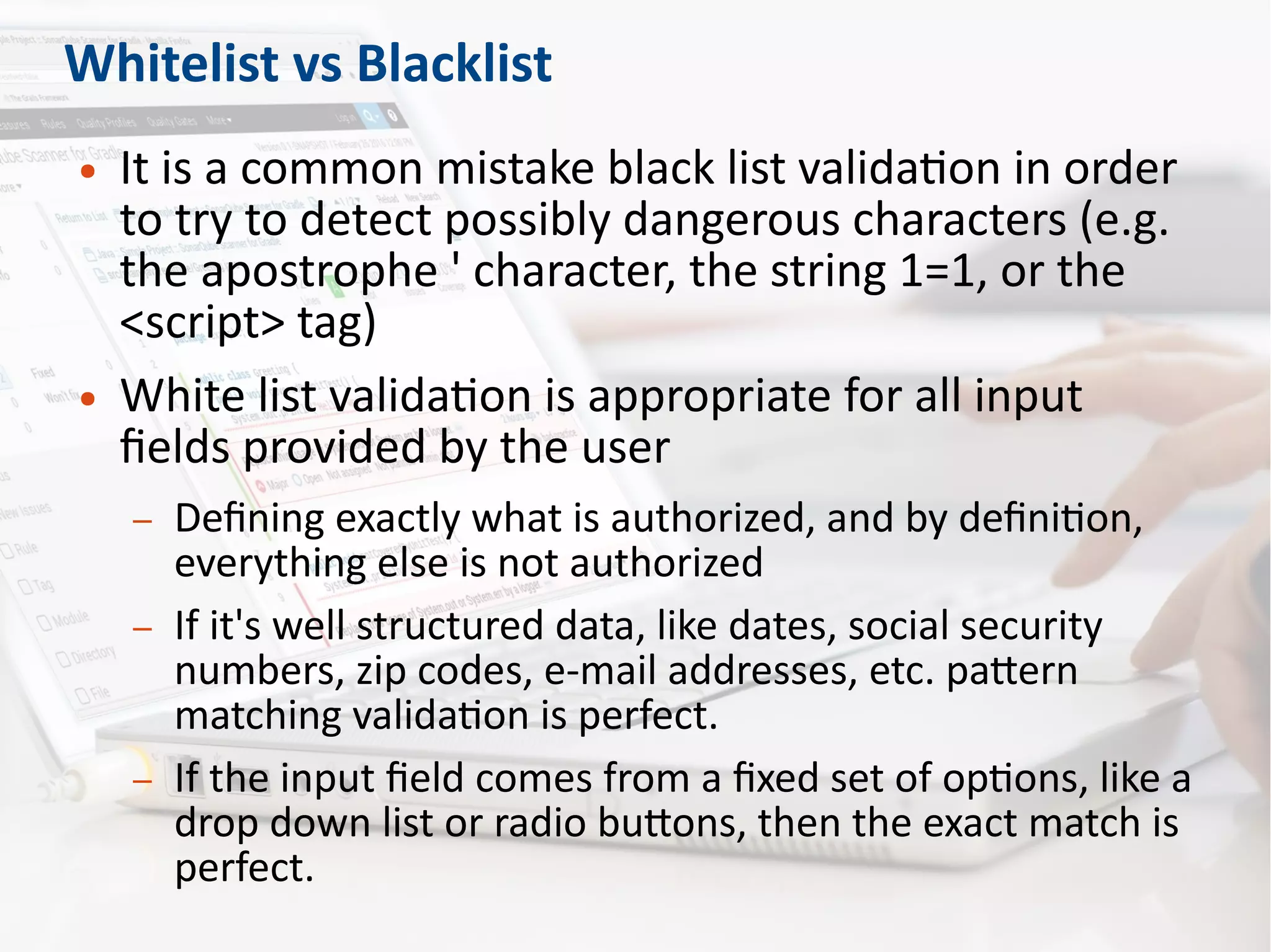 Whitelist vs Blacklist
● It is a common mistake black list validation in order
to try to detect possibly dangerous characters (e.g.
the apostrophe ' character, the string 1=1, or the
<script> tag)
● White list validation is appropriate for all input
fields provided by the user
– Defining exactly what is authorized, and by definition,
everything else is not authorized
– If it's well structured data, like dates, social security
numbers, zip codes, e-mail addresses, etc. pattern
matching validation is perfect.
– If the input field comes from a fixed set of options, like a
drop down list or radio buttons, then the exact match is
perfect.
 