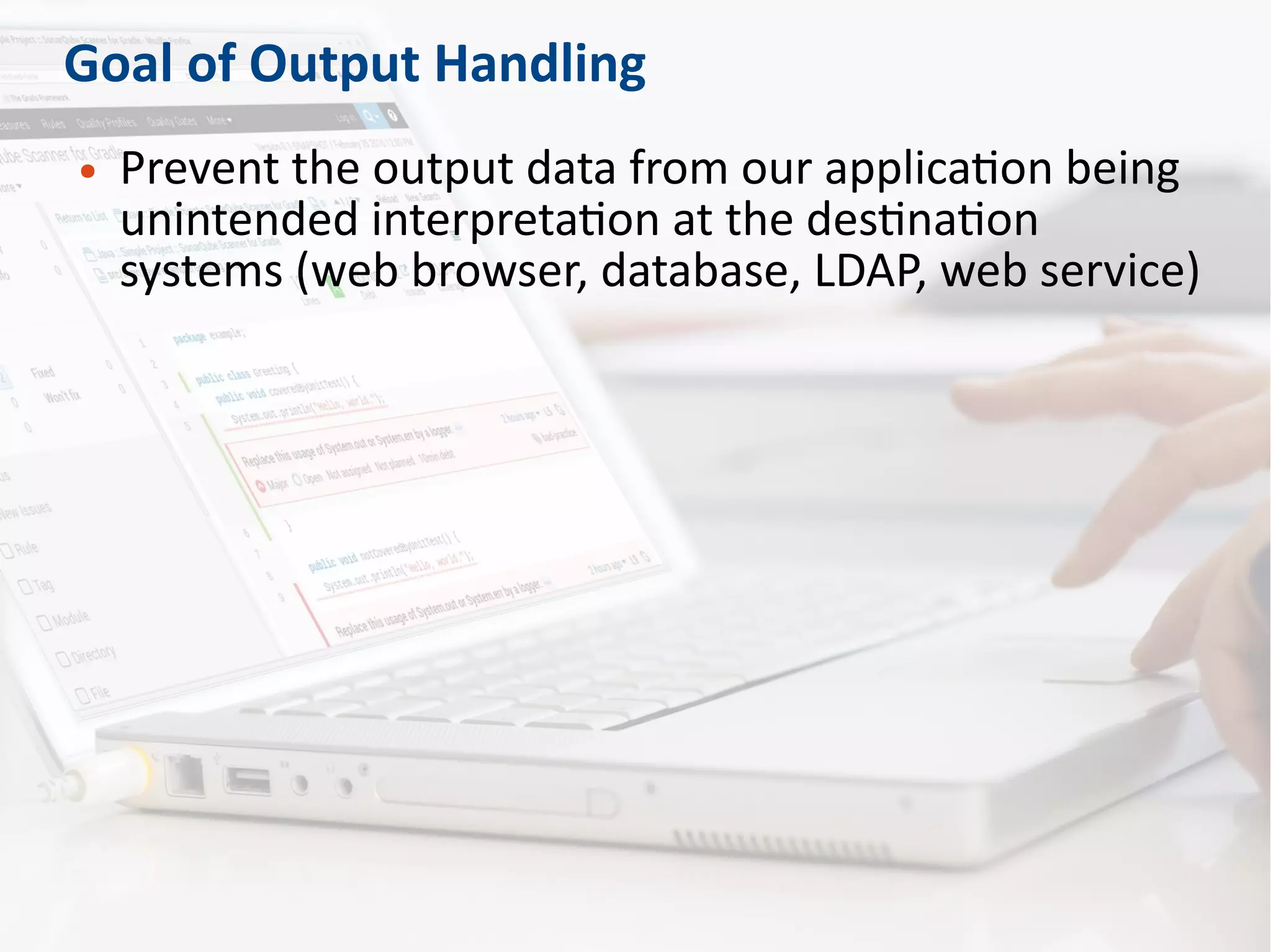 Goal of Output Handling
● Prevent the output data from our application being
unintended interpretation at the destination
systems (web browser, database, LDAP, web service)
 