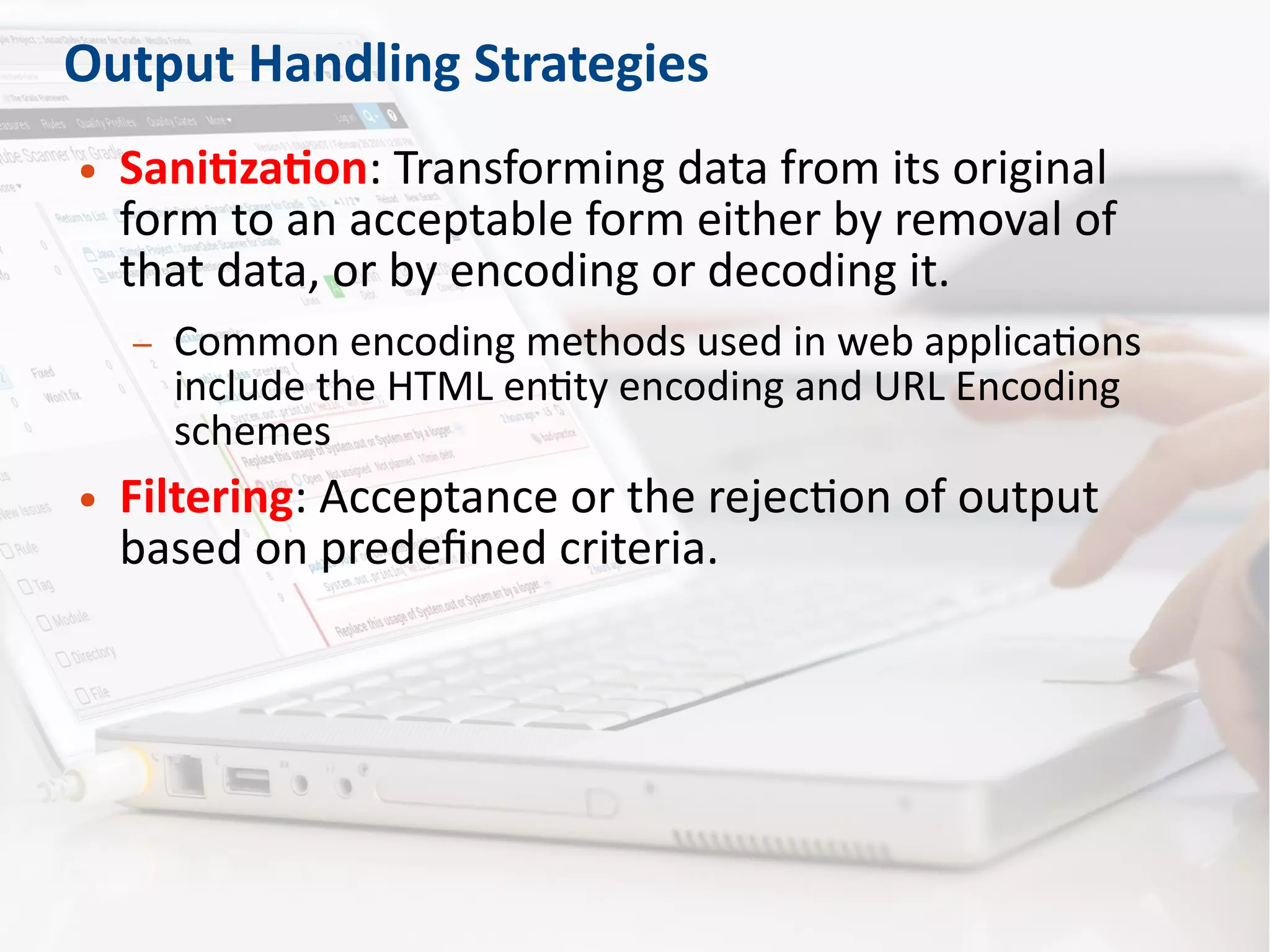Output Handling Strategies
● Sanitization: Transforming data from its original
form to an acceptable form either by removal of
that data, or by encoding or decoding it.
– Common encoding methods used in web applications
include the HTML entity encoding and URL Encoding
schemes
● Filtering: Acceptance or the rejection of output
based on predefined criteria.
 