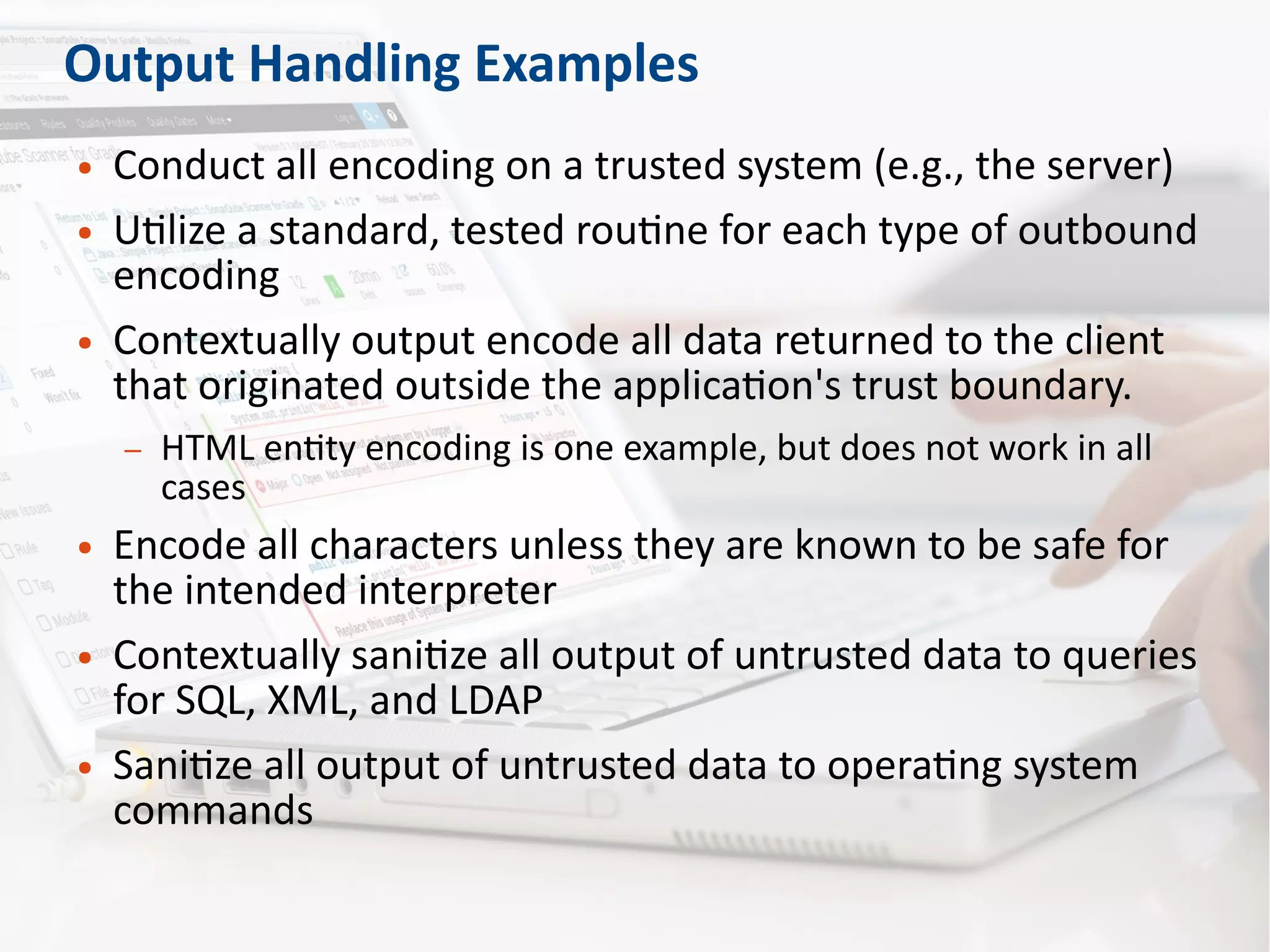 Output Handling Examples
● Conduct all encoding on a trusted system (e.g., the server)
● Utilize a standard, tested routine for each type of outbound
encoding
● Contextually output encode all data returned to the client
that originated outside the application's trust boundary.
– HTML entity encoding is one example, but does not work in all
cases
● Encode all characters unless they are known to be safe for
the intended interpreter
● Contextually sanitize all output of untrusted data to queries
for SQL, XML, and LDAP
● Sanitize all output of untrusted data to operating system
commands
 