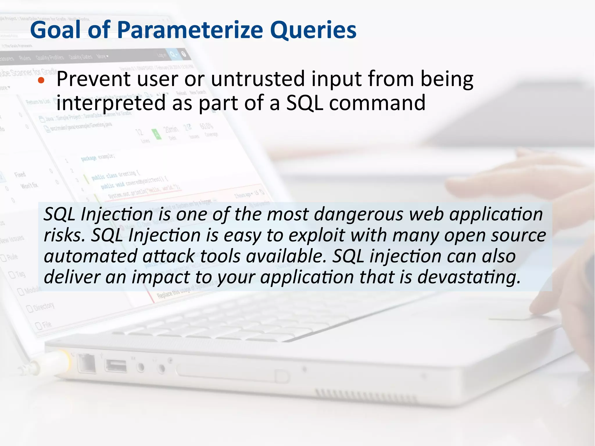 Goal of Parameterize Queries
● Prevent user or untrusted input from being
interpreted as part of a SQL command
SQL Injection is one of the most dangerous web application
risks. SQL Injection is easy to exploit with many open source
automated attack tools available. SQL injection can also
deliver an impact to your application that is devastating.
 