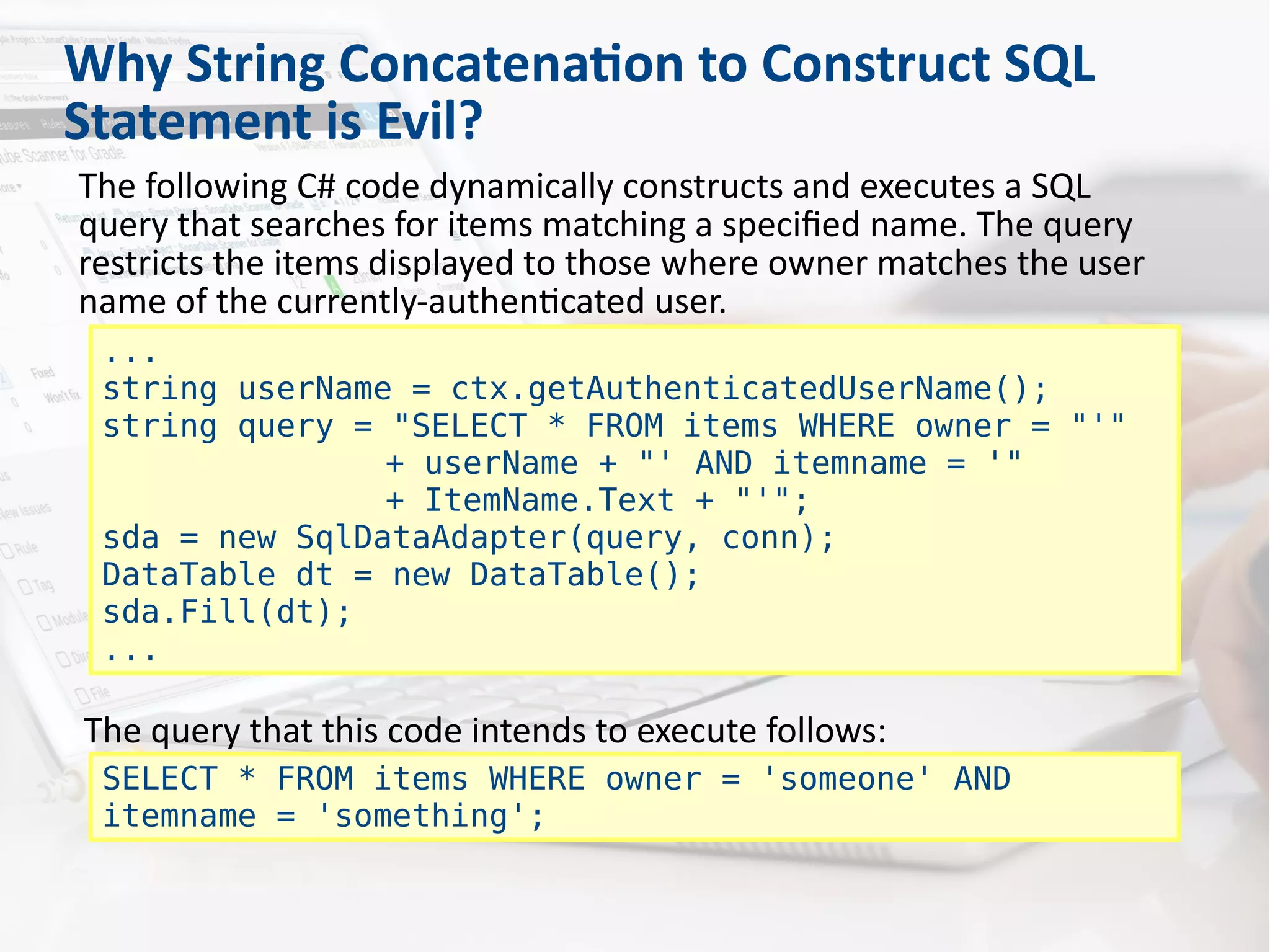 Why String Concatenation to Construct SQL
Statement is Evil?
The following C# code dynamically constructs and executes a SQL
query that searches for items matching a specified name. The query
restricts the items displayed to those where owner matches the user
name of the currently-authenticated user.
...
string userName = ctx.getAuthenticatedUserName();
string query = "SELECT * FROM items WHERE owner = "'"
+ userName + "' AND itemname = '"
+ ItemName.Text + "'";
sda = new SqlDataAdapter(query, conn);
DataTable dt = new DataTable();
sda.Fill(dt);
...
The query that this code intends to execute follows:
SELECT * FROM items WHERE owner = 'someone' AND
itemname = 'something';
 