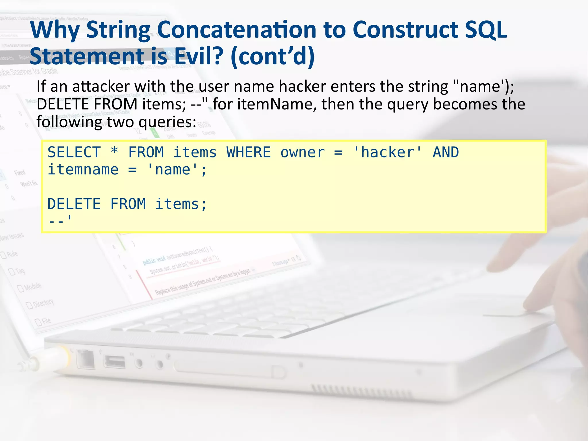 Why String Concatenation to Construct SQL
Statement is Evil? (cont’d)
If an attacker with the user name hacker enters the string "name');
DELETE FROM items; --" for itemName, then the query becomes the
following two queries:
SELECT * FROM items WHERE owner = 'hacker' AND
itemname = 'name';
DELETE FROM items;
--'
 