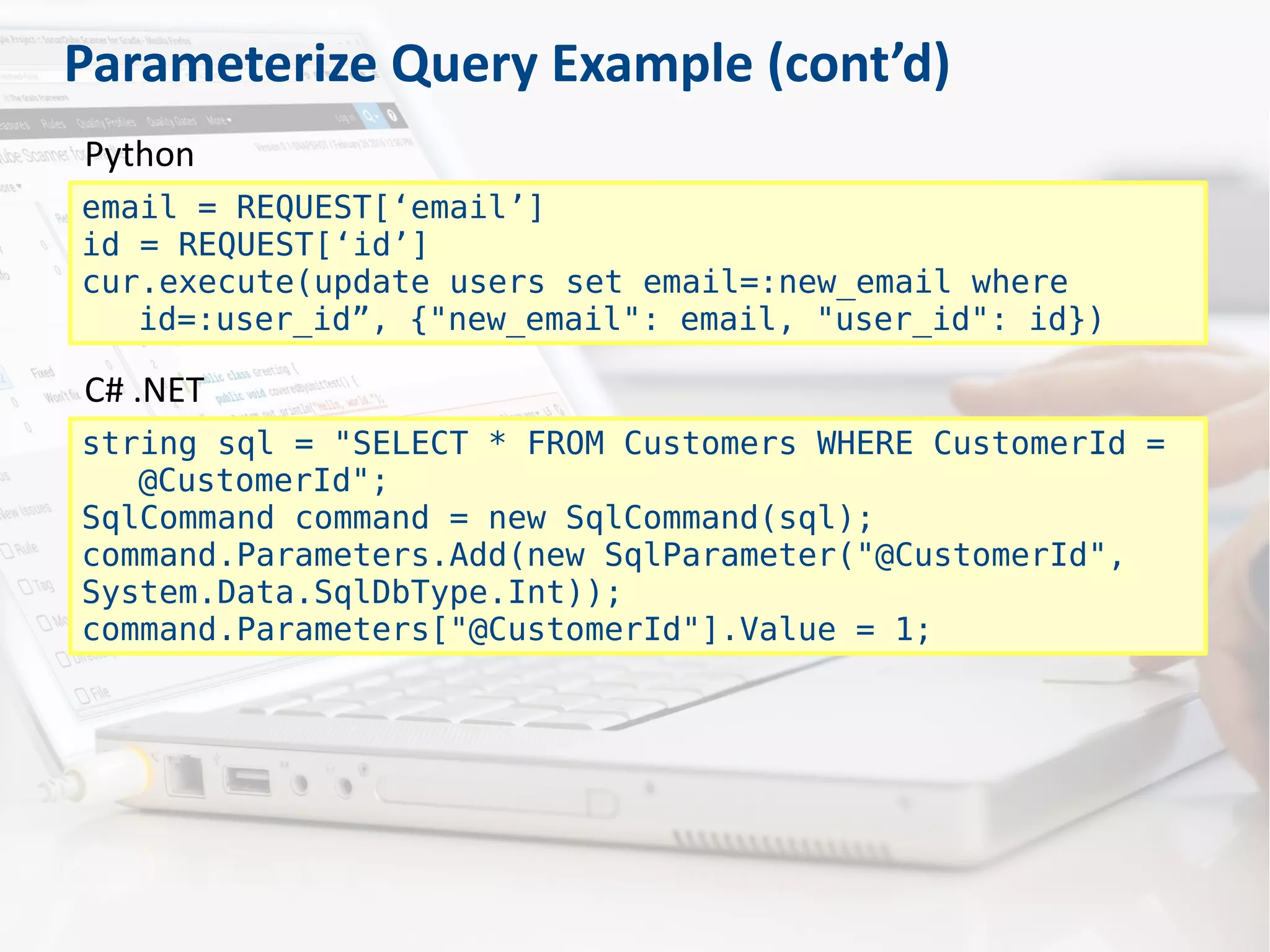 Parameterize Query Example (cont’d)
email = REQUEST[‘email’]
id = REQUEST[‘id’]
cur.execute(update users set email=:new_email where
id=:user_id”, {"new_email": email, "user_id": id})
Python
string sql = "SELECT * FROM Customers WHERE CustomerId =
@CustomerId";
SqlCommand command = new SqlCommand(sql);
command.Parameters.Add(new SqlParameter("@CustomerId",
System.Data.SqlDbType.Int));
command.Parameters["@CustomerId"].Value = 1;
C# .NET
 