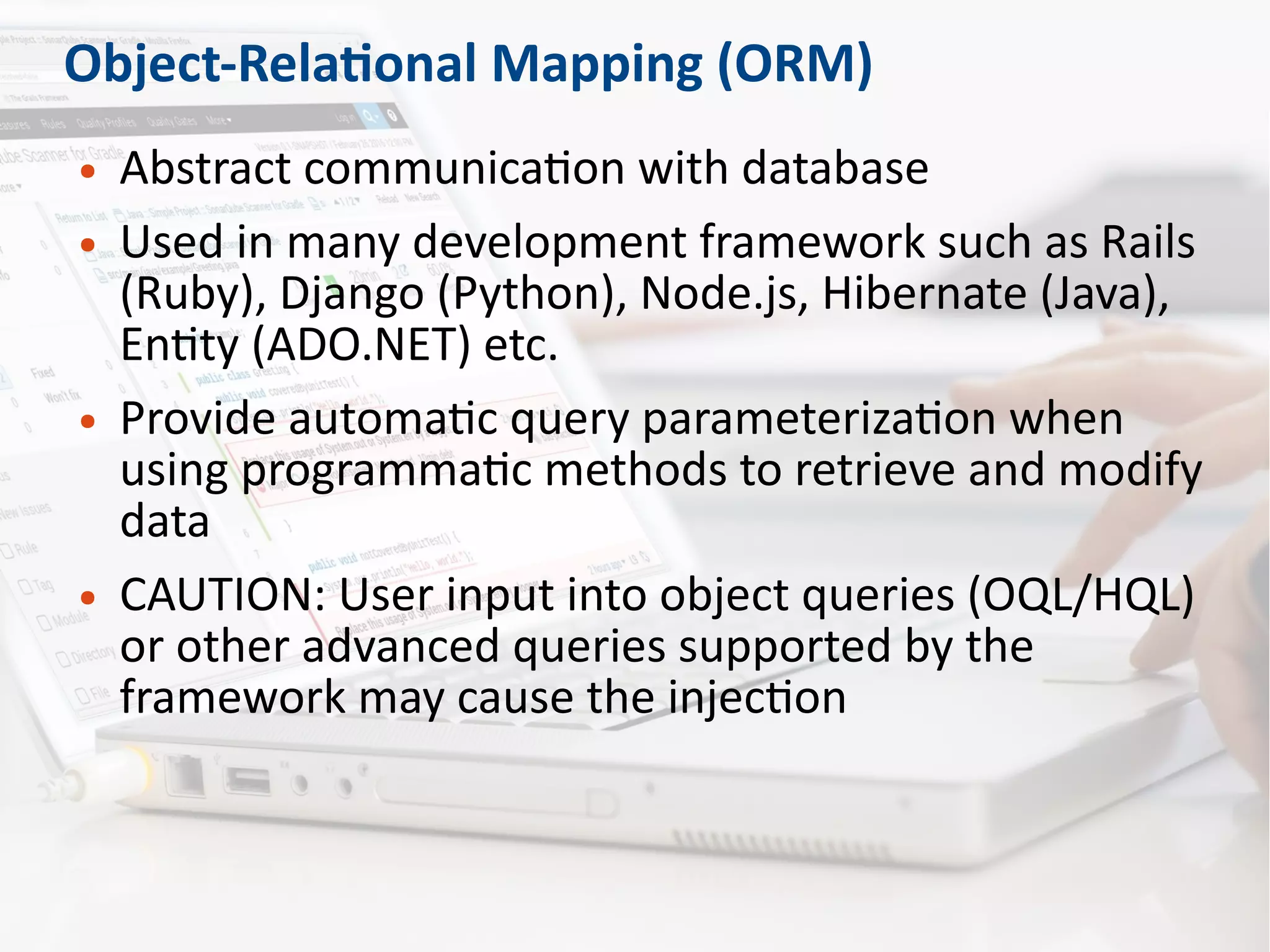 Object-Relational Mapping (ORM)
● Abstract communication with database
● Used in many development framework such as Rails
(Ruby), Django (Python), Node.js, Hibernate (Java),
Entity (ADO.NET) etc.
● Provide automatic query parameterization when
using programmatic methods to retrieve and modify
data
● CAUTION: User input into object queries (OQL/HQL)
or other advanced queries supported by the
framework may cause the injection
 