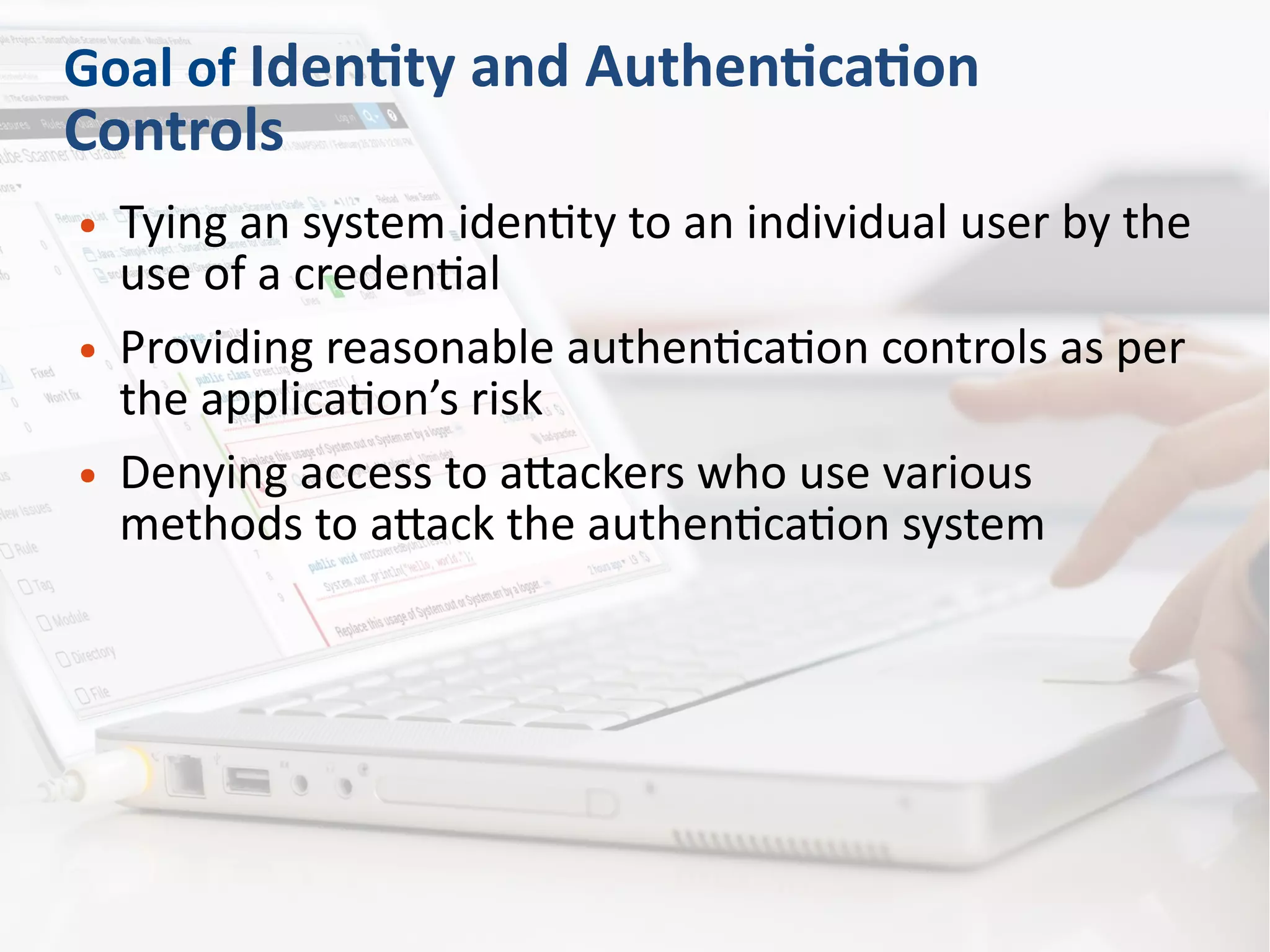 Goal of Identity and Authentication
Controls
● Tying an system identity to an individual user by the
use of a credential
● Providing reasonable authentication controls as per
the application’s risk
● Denying access to attackers who use various
methods to attack the authentication system
 