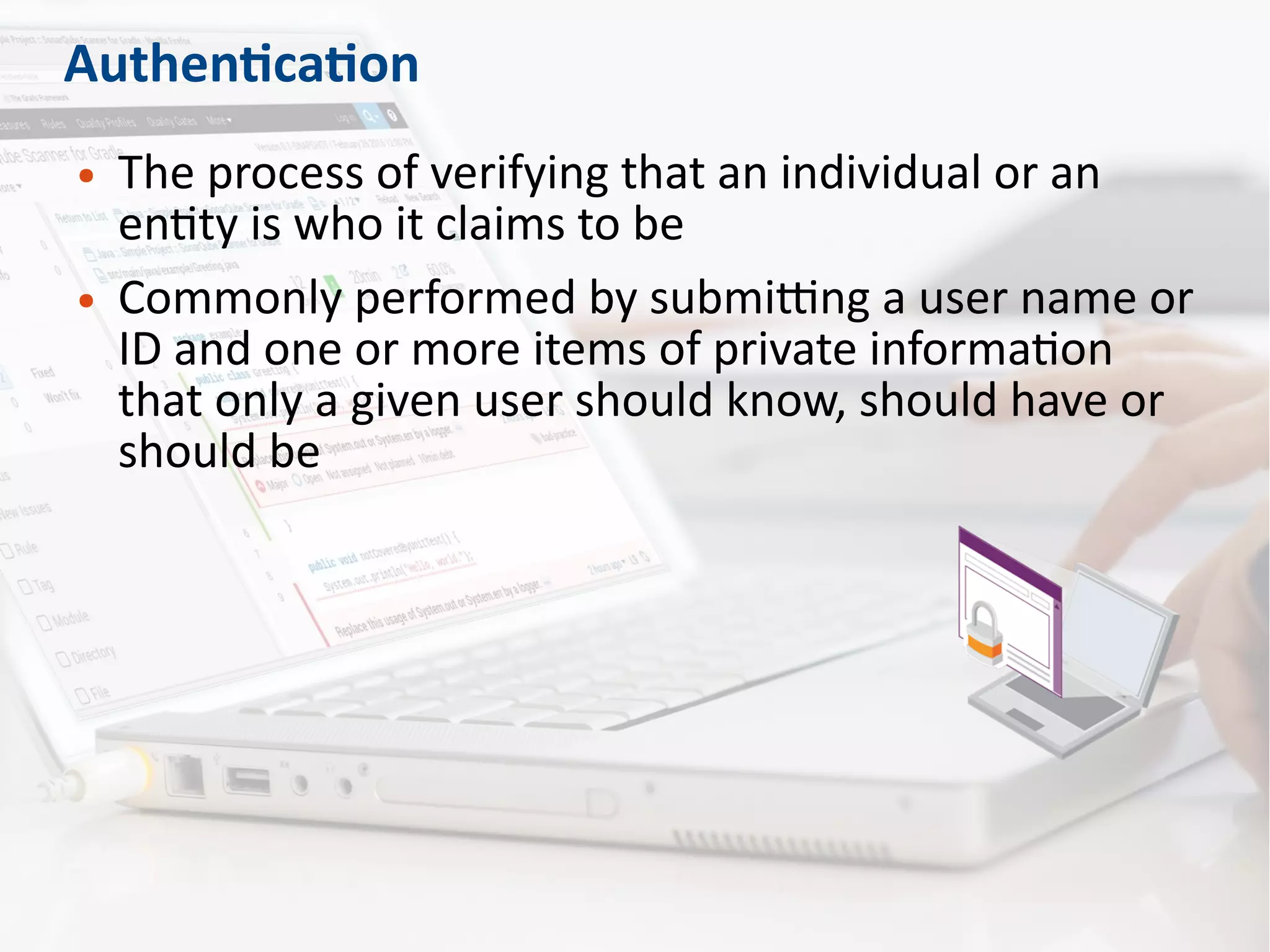 Authentication
● The process of verifying that an individual or an
entity is who it claims to be
● Commonly performed by submitting a user name or
ID and one or more items of private information
that only a given user should know, should have or
should be
 