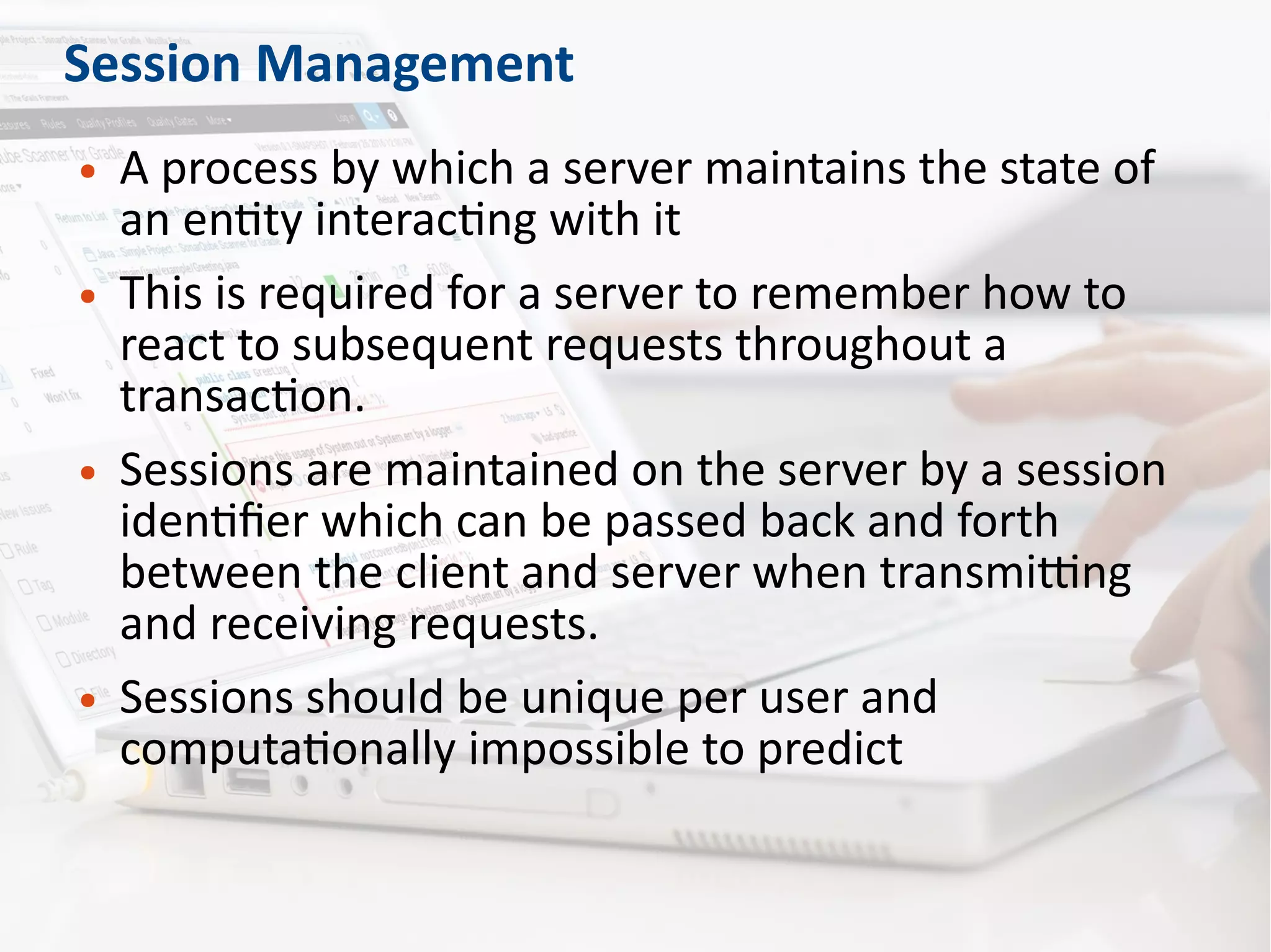 Session Management
● A process by which a server maintains the state of
an entity interacting with it
● This is required for a server to remember how to
react to subsequent requests throughout a
transaction.
● Sessions are maintained on the server by a session
identifier which can be passed back and forth
between the client and server when transmitting
and receiving requests.
● Sessions should be unique per user and
computationally impossible to predict
 