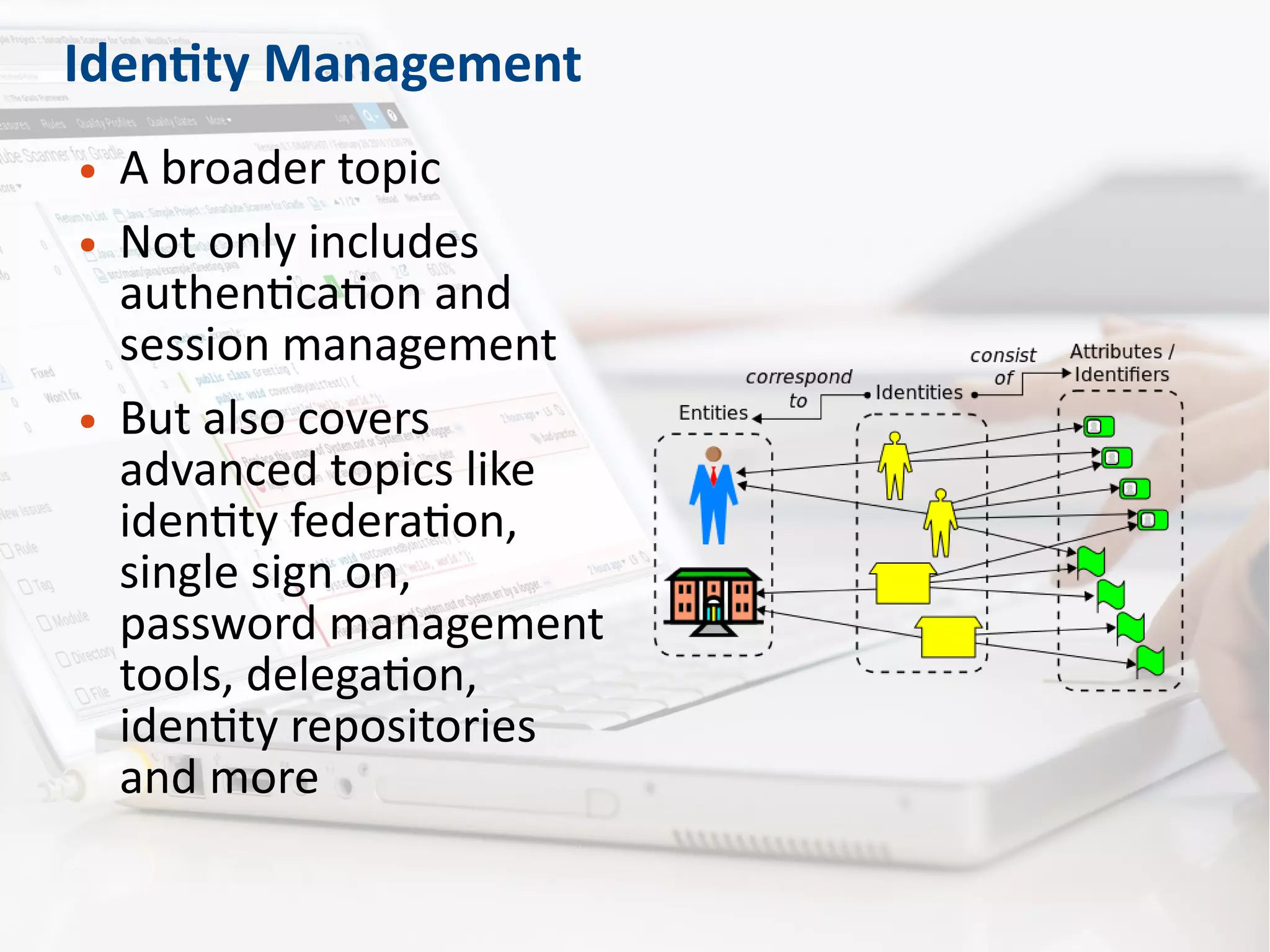 Identity Management
● A broader topic
● Not only includes
authentication and
session management
● But also covers
advanced topics like
identity federation,
single sign on,
password management
tools, delegation,
identity repositories
and more
 