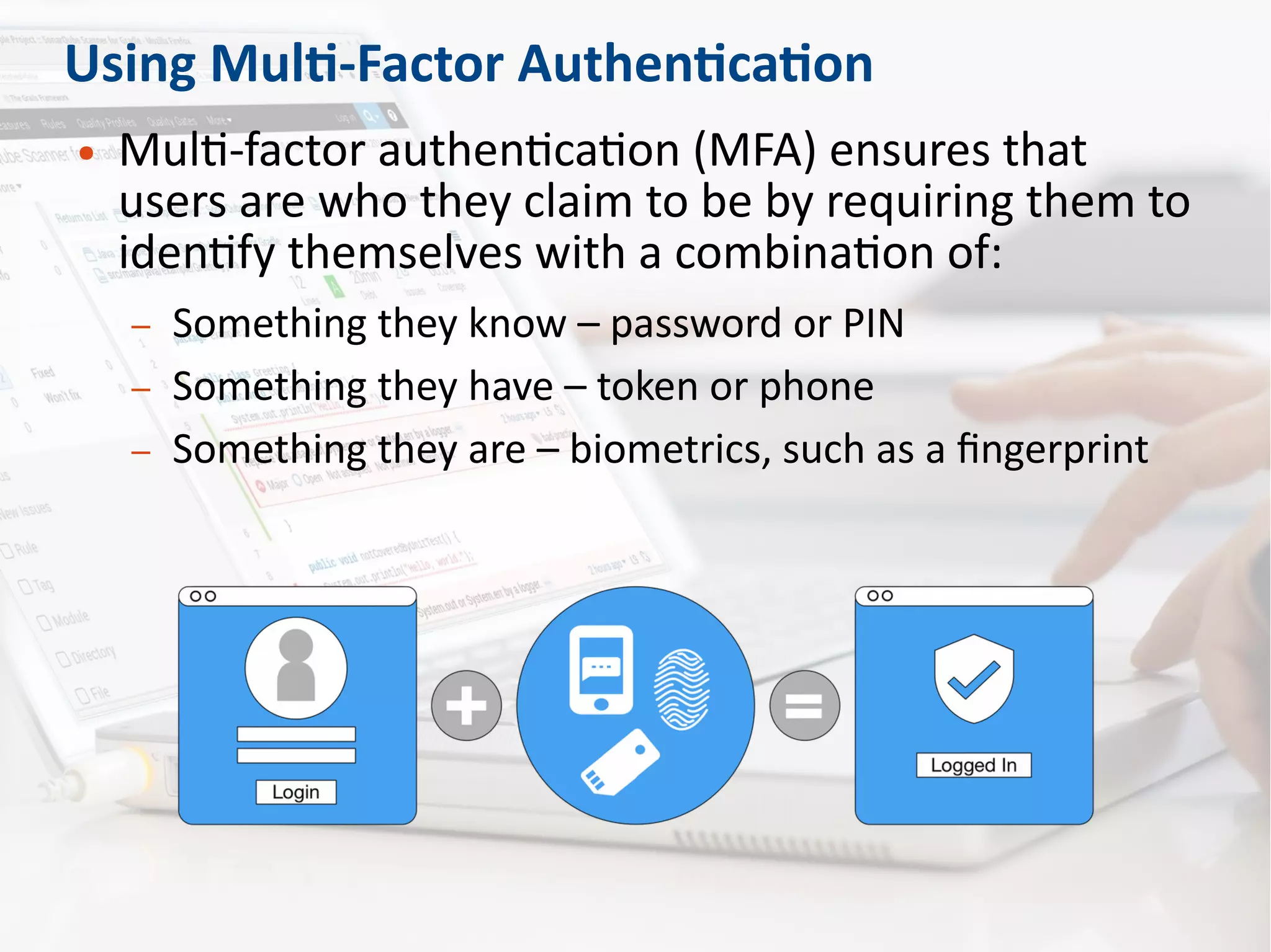 Using Multi-Factor Authentication
● Multi-factor authentication (MFA) ensures that
users are who they claim to be by requiring them to
identify themselves with a combination of:
– Something they know – password or PIN
– Something they have – token or phone
– Something they are – biometrics, such as a fingerprint
 