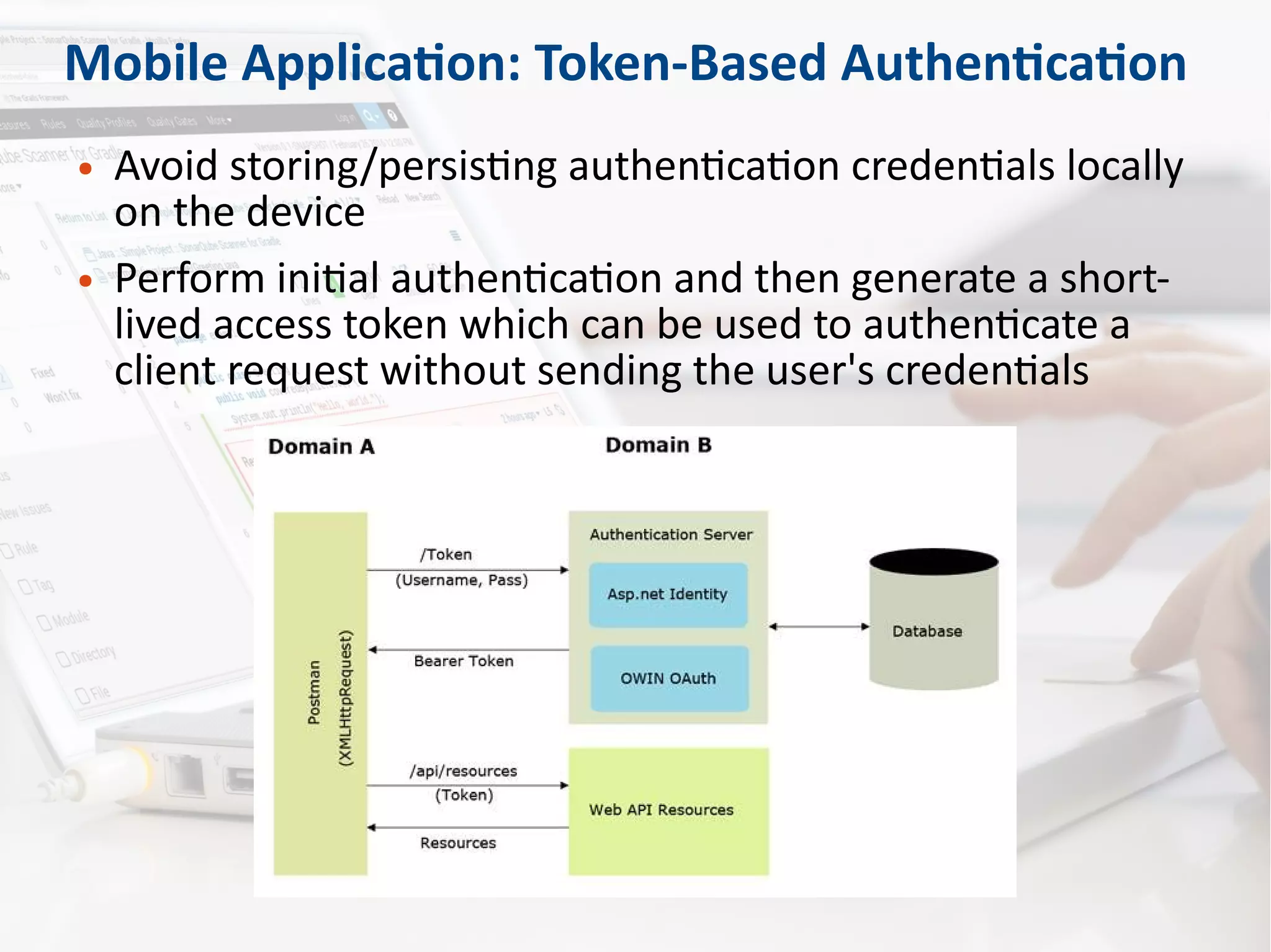 Mobile Application: Token-Based Authentication
● Avoid storing/persisting authentication credentials locally
on the device
● Perform initial authentication and then generate a short-
lived access token which can be used to authenticate a
client request without sending the user's credentials
 