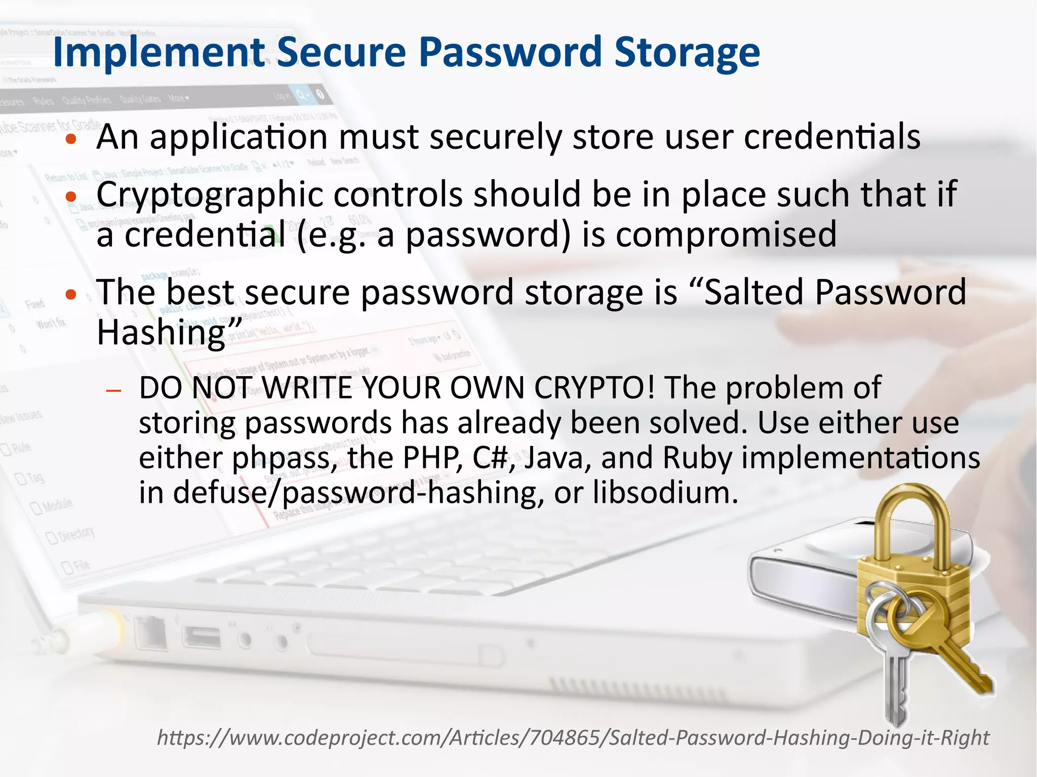 Implement Secure Password Storage
● An application must securely store user credentials
● Cryptographic controls should be in place such that if
a credential (e.g. a password) is compromised
● The best secure password storage is “Salted Password
Hashing”
– DO NOT WRITE YOUR OWN CRYPTO! The problem of
storing passwords has already been solved. Use either use
either phpass, the PHP, C#, Java, and Ruby implementations
in defuse/password-hashing, or libsodium.
https://www.codeproject.com/Articles/704865/Salted-Password-Hashing-Doing-it-Right
 