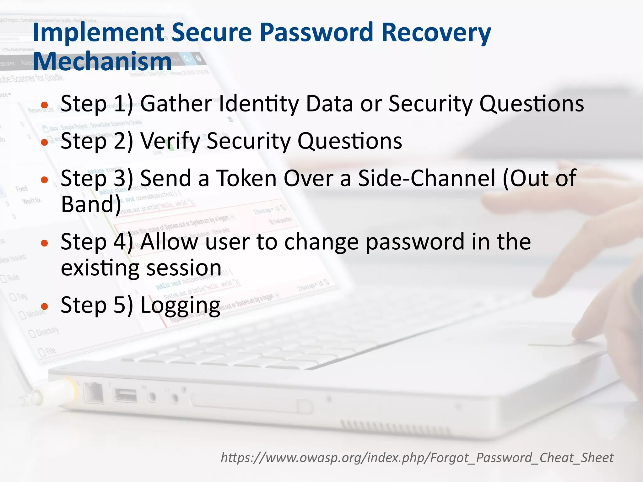 Implement Secure Password Recovery
Mechanism
● Step 1) Gather Identity Data or Security Questions
● Step 2) Verify Security Questions
● Step 3) Send a Token Over a Side-Channel (Out of
Band)
● Step 4) Allow user to change password in the
existing session
● Step 5) Logging
https://www.owasp.org/index.php/Forgot_Password_Cheat_Sheet
 
