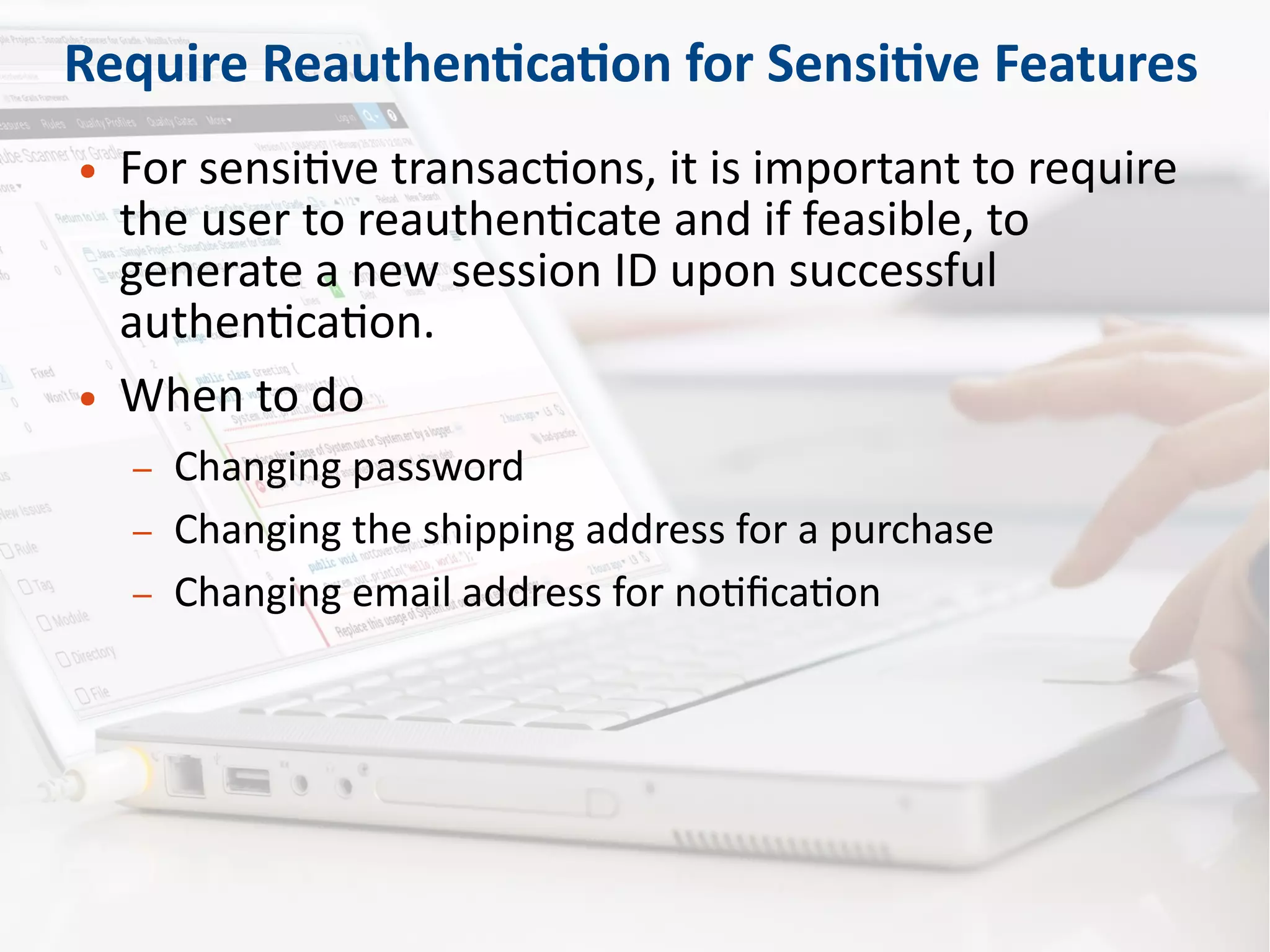 Require Reauthentication for Sensitive Features
● For sensitive transactions, it is important to require
the user to reauthenticate and if feasible, to
generate a new session ID upon successful
authentication.
● When to do
– Changing password
– Changing the shipping address for a purchase
– Changing email address for notification
 