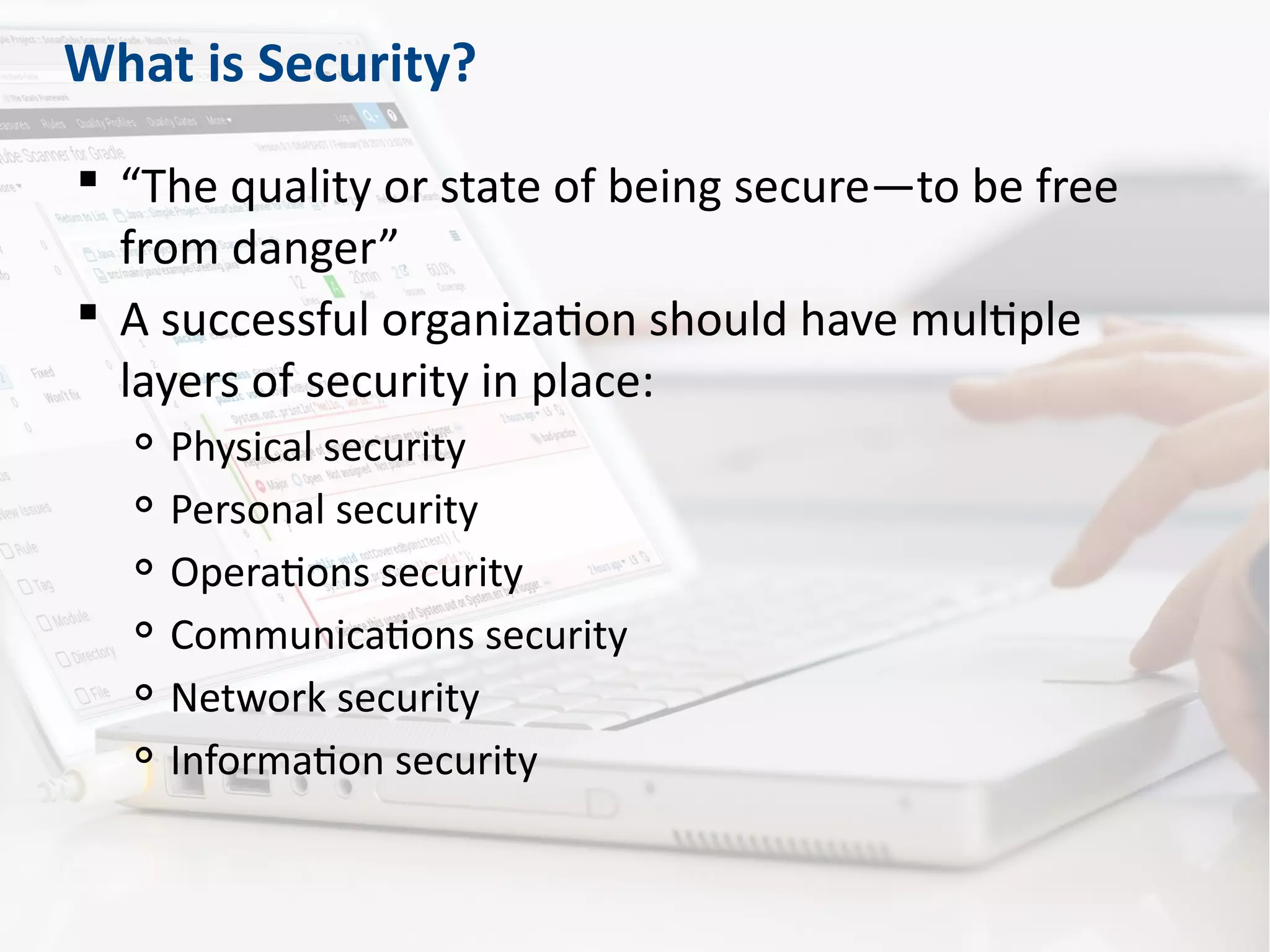 What is Security?
 “The quality or state of being secure—to be free
from danger”
 A successful organization should have multiple
layers of security in place:

Physical security

Personal security

Operations security

Communications security

Network security

Information security
 